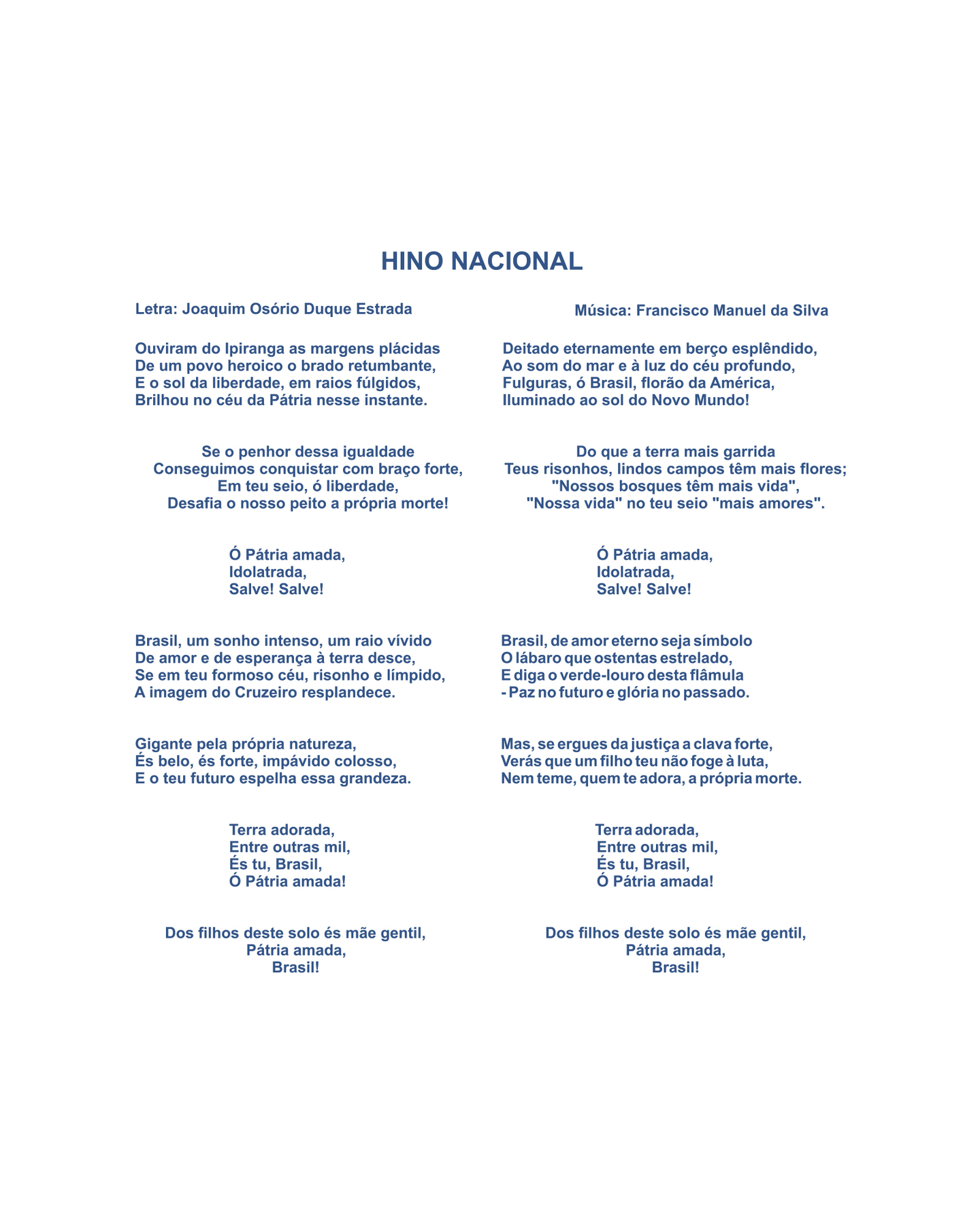 HINO NACIONAL
Letra: Joaquim Osório Duque Estrada
Música: Francisco Manuel da Silva

Ouviram do Ipiranga as margens plácidas
De um povo heroico, o brado retumbante,
E o sol da liberdade, em raios fúlgidos,
Brilhou no céu da Pátria nesse instante

Se o penhor dessa igualdade
Conseguimos conquistar com braço forte,
Em teu seio, ó liberdade,
Desafia o nosso peito a própria morte!

Ó Pátria amada,
Idolatrada,
Salve! Salve!

Brasil, um sonho intenso, um raio vívido
De amor e de esperança, à terra desce,
Se em teu formoso céu, risonho e límpido,
A imagem do Cruzeiro resplandece

Gigante pela própria natureza,
És belo, és forte, impávido colosso,
E o teu futuro espelha essa grandeza.

Terra adorada,
Entre outras mil,
És tu, Brasil,
Ó Pátria amada!

Dos filhos deste solo és mãe gentil,
Pátria amada,
Brasil!

Deitado eternamente em berço esplêndido,
Ao som do mar e à luz do céu profundo,
Fulguras, ó Brasil, florão da América,
Iluminado ao Sol do Novo Mundo!

Do que a terra mais garrida
Teus risonhos, lindos campos têm mais flores;
‘Nossos bosques têm mais vida’,
‘Nossa vida' no teu seio ‘mais amores’.

Ó Pátria amada,
Idolatrada,
Salve! Salve!

Brasil, de amor eterno seja símbolo
O lábaro que ostentas estrelado,
E diga o verde-louro dessa flâmula
Paz no futuro e glória no passado.

Mas, se ergues da justiça a clava forte,
Verás que um filho teu não foge à luta,
Nem teme, quem te adora, a própria morte.

Terra adorada,
Entre outras mil,
És tu, Brasil,
Ó Pátria amada!

Dos filhos deste solo, és mãe gentil,
Pátria amada, 
Brasil!