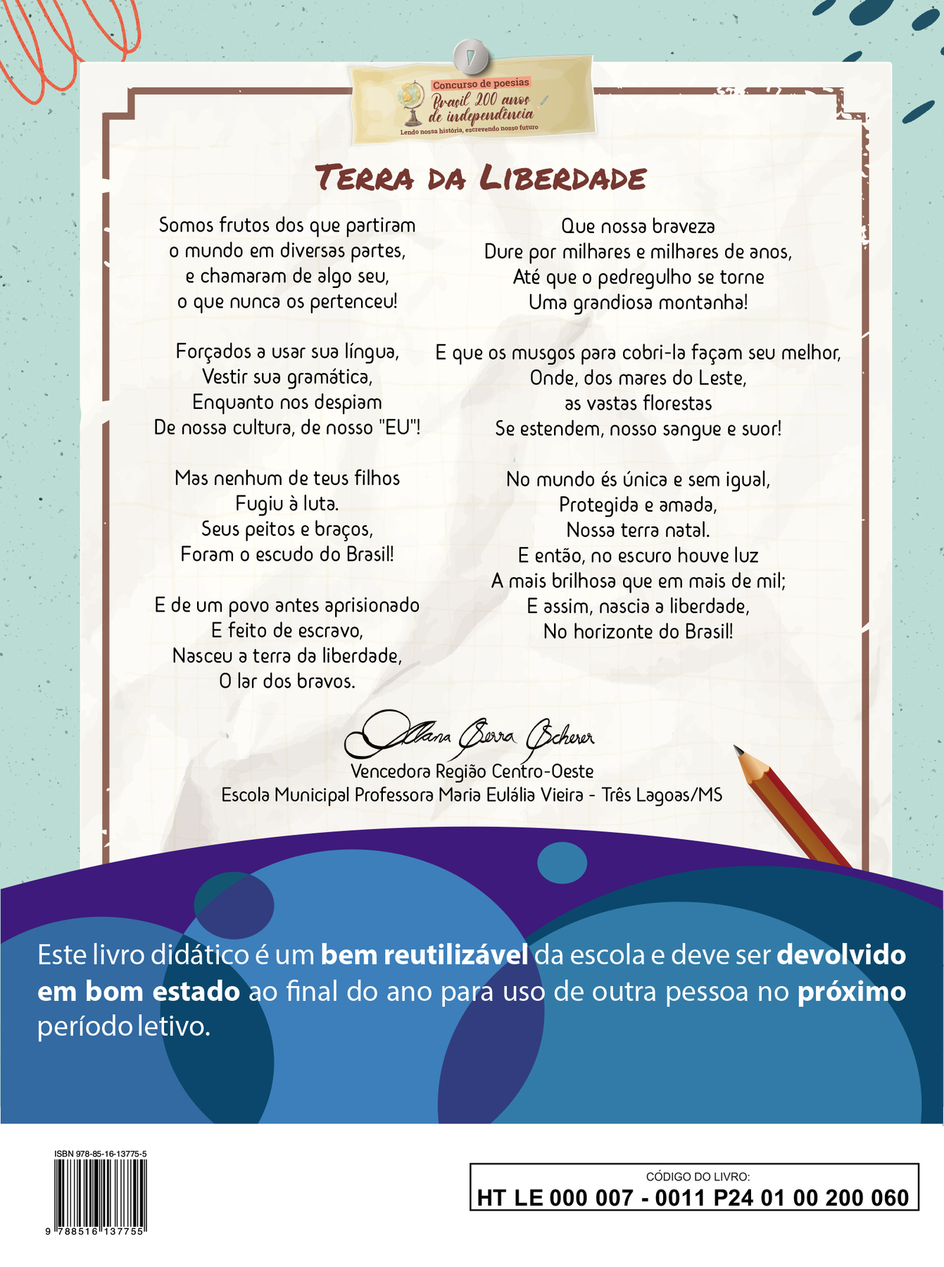 <Na quarta capa do LA, aplicar  a descrição corrigida>

Imagem contendo a poesia vencedora da Região Centro-Oeste do concurso “Brasil 200 anos de independência: Lendo nossa história, escrevendo nosso futuro”

TERRA DA LIBERDADE

Somos frutos dos que partiram 
o mundo em diversas partes,
e chamaram de algo seu,
o que nunca os pertenceu!

Forçados a usar sua língua,
Vestir sua gramática,
Enquanto nos despiam
De nossa cultura, de nosso "EU"!

Mas nenhum de teus filhos 
Fugiu à luta.
Seus peitos e braços,
Foram o escudo do Brasil!

E de um povo antes aprisionado 
E feito de escravo, 
Nasceu a terra da liberdade,
O lar dos bravos.

Que nossa braveza
Dure por milhares e milhares de anos,
Até que o pedregulho se torne
Uma grandiosa montanha!

E que os musgos para cobri-la façam seu melhor,
Onde, dos mares do Leste,
as vastas florestas
Se estendem, nosso sangue e suor!

No mundo és única e sem igual,
Protegida e amada,
Nossa terra natal.
E então, no escuro houve luz
A mais brilhosa que em mais de mil;
E assim, nascia a liberdade,
No horizonte do Brasil!

Abaixo da poesia, ao centro, a assinatura de Alana Serra Scherer. Vencedora Região Centro-Oeste. Escola Municipal Professora Maria Eulália Vieira, Três Lagoas, Mato Grosso do Sul.

Abaixo, ilustração horizontal com formas curvas coloridas em tons de azul e roxo. Sobre a ilustração, o texto: Este livro didático é um bem reutilizável da escola e deve ser devolvido em bom estado ao final do ano para uso de outra pessoa no próximo período letivo.

Ao final da página à esquerda, código de barras com a inscrição ISBN 978-85-16-13775-5, e, à direita, dentro de um retângulo de bordas pretas, o código do livro HT LE 000 007 - 0011 P24 01 00 200 060"