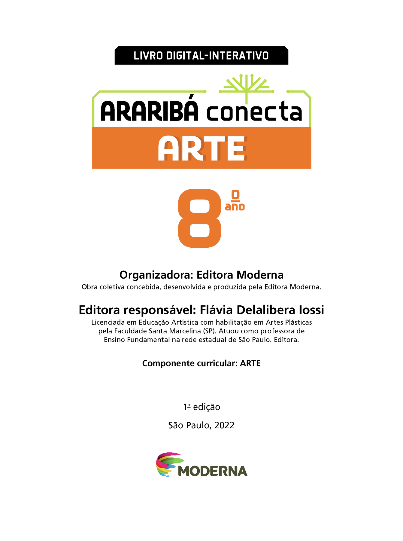 LIVRO DIGITAL-INTERATIVO Ilustração de uma árvore com galhos verdes e sem folhas. ARARIBÁ conecta ARTE 8º ano Organizadora: Editora Moderna Obra coletiva concebida, desenvolvida e produzida pela Editora Moderna. Editora responsável: Flávia Delalibera lossi Licenciada em Educação Artística com habilitação em Artes Plásticas pela Faculdade Santa Marcelina (SP). Atuou como professora de Ensino Fundamental na rede estadual de São Paulo. Editora. Componente curricular: ARTE 1ª edição São Paulo, 2022 Logotipo da Editora Moderna.