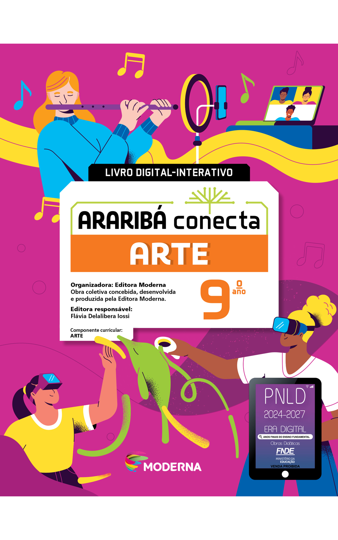 Capa. LIVRO DIGITAL-INTERATIVO. Ao centro, o título: ARARIBÁ conecta – ARTE 9º ano. Acima, ilustração de uma árvore com galhos verdes e sem folhas. E abaixo, as informações: Organizadora: Editora Moderna. Obra coletiva concebida, desenvolvida e produzida pela Editora Moderna. Editora responsável: Flávia Delalibera Iossi. Componente curricular: ARTE. Na parte inferior, logotipo da editora Moderna, composto por linhas curvadas nas cores: rosa, amarelo, verde e azul, à esquerda. E à direita, o nome da editora. Ao fundo, ilustrações, na parte superior, uma menina de cabelo loiro e casaco azul tocando uma flauta. Em frente há uma luminária e um celular, em seguida, um notebook com uma vídeo chamada. Ao redor há notas musicais. Na parte inferior, uma menina de cabelo castanho e camiseta amarela usando um visor nos olhos e com a mão levantada. À direita, uma menina de cabelo loiro, camiseta branca e calça azul está com um visor nos olhos e segurando dois controles nas mãos. Ao centro há a imagem de um golfinho. Na base da página, do lado direito, há um selo representado por um tablet com o texto: PNLD 2024-2027, Era Digital, Anos Finais do Ensino Fundamental, Obras didáticas, FNDE, Ministério da Educação, Venda proibida.