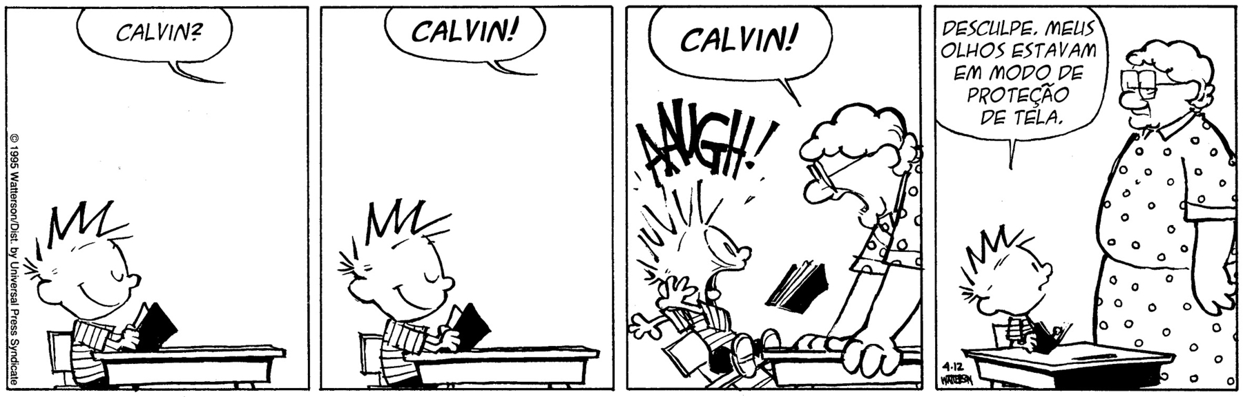 História em quadrinhos composta por quatro quadros. Apresenta Calvin, um menino com cabelos para cima, usando short preto e camiseta listrada. Uma senhora de cabelos curtos, de óculos e usando vestido com estampa de bolinhas. Quadro 1: Calvin está sentado, em uma cadeira, em frente a uma mesa, de olhos fechados, sorrindo e segurando um livro aberto. Acima, um balão de fala com a pergunta: Calvin? Quadro 2: Calvin continua na mesma posição e acima um balão de fala com o chamado: Calvin! As letras estão mais escuras, indicando que o tom de voz está mais alto. Quadro 3: A senhora chega  perto de Calvin, com as mãos apoiadas na mesa dele e com a boca muito aberta, exclama: CALVIN! Calvin se assusta, ficando com os olhos e a boca bem abertos, braços esticados para trás e cadeira quase caindo e grita: AAUGH! O livro está no ar. Quadro 4: Calvin, ainda sentado, segurando o livro e olhando para a senhora, diz: Desculpe, meus olhos estavam em modo de proteção de tela. A senhora olha para Calvin, seriamente.