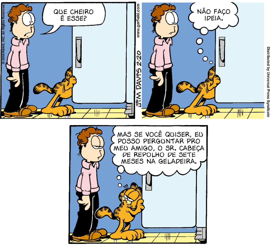 Tirinha composta por três quadros. Apresenta Jon, homem branco de cabelo castanho, olhos grandes, que usa camisa cor-de-rosa, calça preta e sapato marrom. Garfield, gato grande, amarelo com listras pretas e olhos grandes, em pé sobre as pernas traseiras. Eles estão dentro de casa, próximos a uma geladeira azul.
Quadro 1: Garfield está com a cabeça dentro da geladeira, que está com a porta aberta. Jon, olhando para a frente, questiona: Que cheiro é esse?
Quadro 2: Garfield, ainda olhando para dentro da geladeira, pensa: Não faço ideia. Jon continua do mesmo jeito.
Quadro 3: Garfield, olhando para Jon, pensa: Mas se você quiser, eu posso perguntar pro meu amigo, o sr. Cabeça de repolho de sete meses na geladeira. Jon está com os olhos entreabertos.