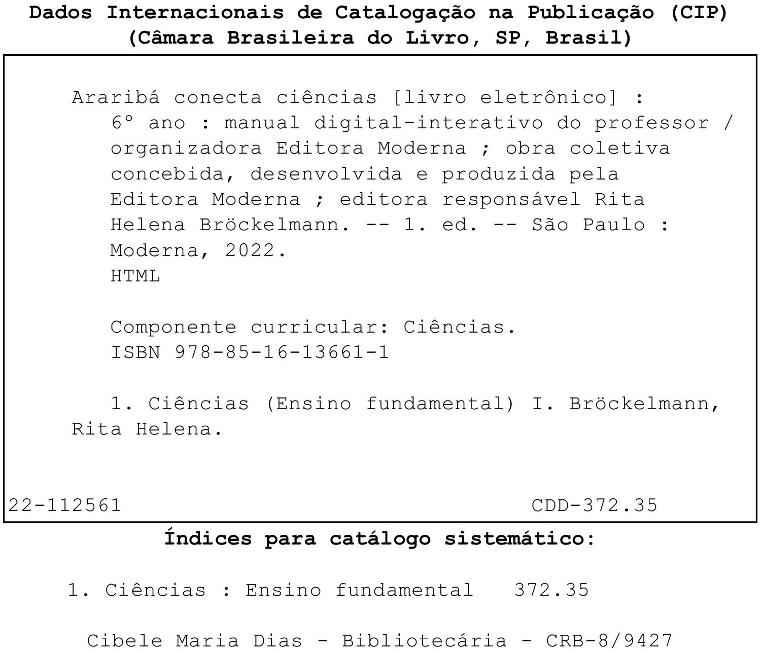 Ficha Catalográfica. Dados Internacionais de Catalogação na Publicação (CIP) (Câmara Brasileira do Livro, SP, Brasil) Araribá conecta ciências [livro eletrônico] : 6° ano : livro digital-interativo / organizadora Editora Moderna ; obra coletiva concebida, desenvolvida e produzida pela Editora Moderna ; editora responsável Rita Helena Bröbckelmann. -- 1. ed. -- São Paulo : Moderna, 2022. HTML Componente curricular: Ciências. ISBN 978-85-16-13659-8 
1. Ciências (Ensino fundamental) I. Bröckelmann, Rita Helena. 22-112541 CDD-372.35 Índices para catálogo sistemático: 1. Ciências : Ensino fundamental 372.35 Cibele Maria Dias - Bibliotecária - CRB-8/9427