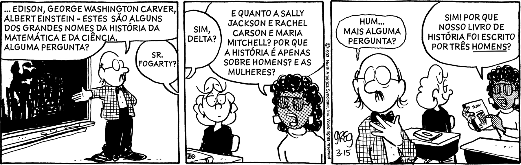 Tirinha com 3 quadros. Sr. Fogarty: Homem branco calvo de óculos de armação arredondada, vestindo camisa xadrez e calça. Delta: mulher negra de cabelo cacheado, óculos de armação arredondada, vestindo camiseta, sentada em uma carteira. Mulher branca de cabelo longo, vestindo camisa, sentada em uma carteira. Quadro 1: Sr. Fogarty mostrando uma imagem em uma lousa e diz '... Edison, George Washington Carver, Albert Einstein – estes são alguns dos grandes nomes da histórica da matemática e da ciência. Alguma pergunta?', e a Delta pergunta 'Sr. Fogarty?'. Quadro 2: Professor responde 'Sim, Delta?' e ela continua “e quanto a Sally Jackson e Rachel Carson e Maria Mitchell? Por que a história é apenas sobre homens? E as mulheres?'. Quadro 3: Ele responde 'Hum... mais alguma pergunta?' e a Delta continua 'Sim! Por que nosso livro de histórica foi escrito por três homens?'.