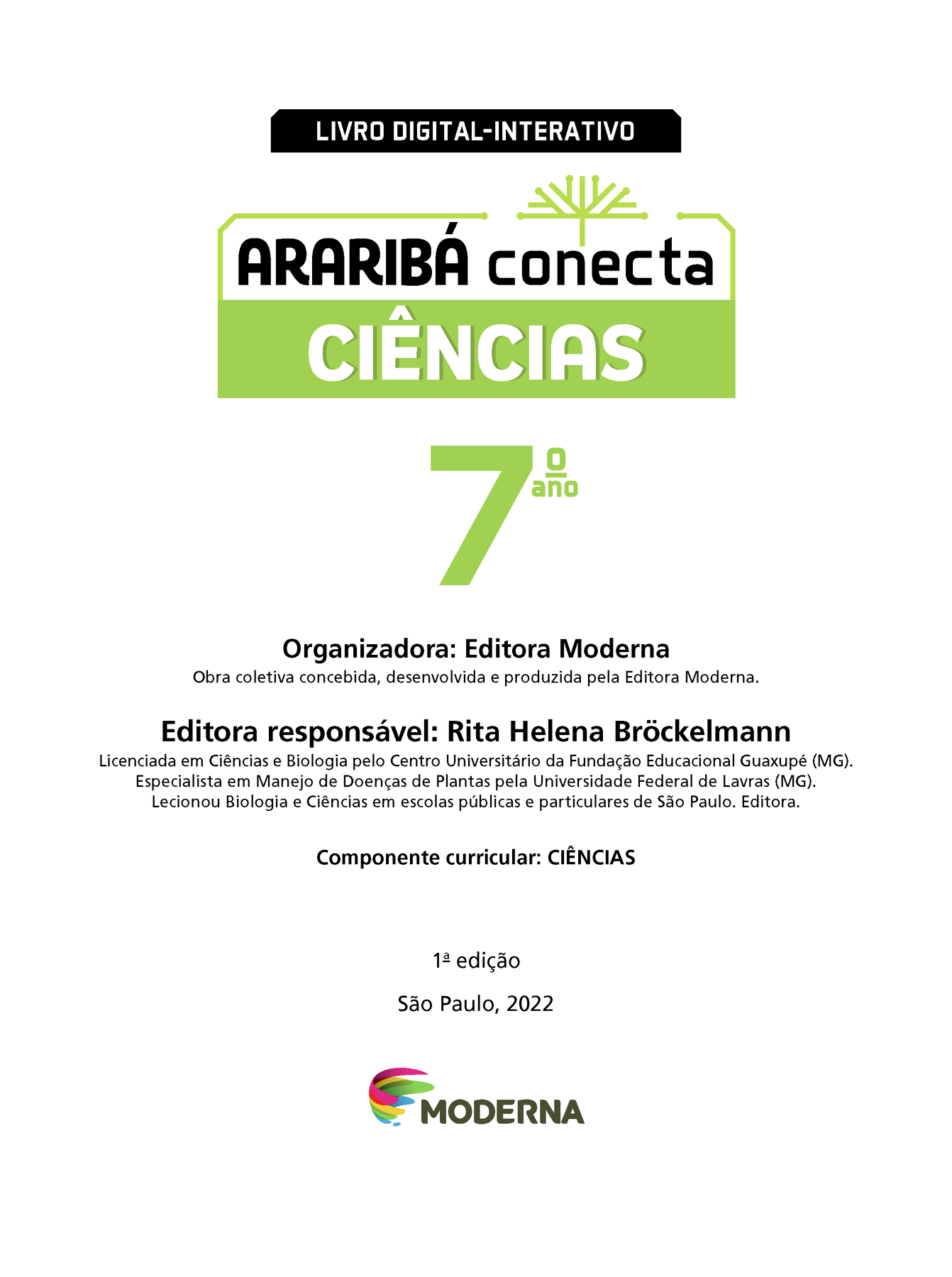 LIVRO DIGITAL-INTERATIVO Ilustração de uma árvore com galhos verdes e sem folhas. ARARIBÁ conecta CIÊNCIAS 7º ano Organizadora: Editora Moderna Obra coletiva concebida, desenvolvida e produzida pela Editora Moderna. Editora responsável: Rita Helena Bróckelmann Licenciada em Ciências e Biologia pelo Centro Universitário da Fundação Educacional Guaxupé (MG). Especialista em Manejo de Doenças de Plantas pela Universidade Federal de Lavras (MG). Lecionou Biologia e Ciências em escolas públicas e particulares de São Paulo. Editora. Componente curricular: CIÊNCIAS 1ª edição São Paulo, 2022 Logotipo da Editora Moderna.