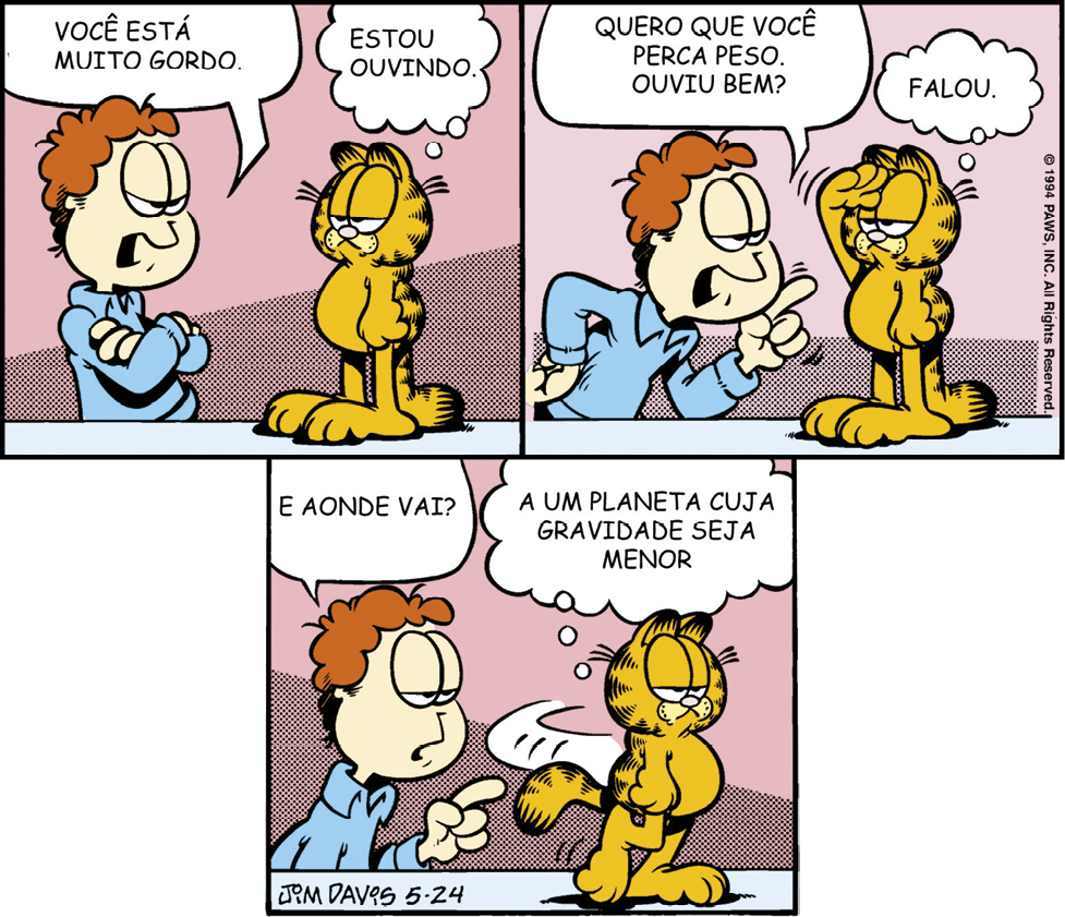 Tirinha composta por três quadrinhos que mostra Garfield, um gato amarelado com detalhes pretos, e Jon, homem de cabelo castanho e camisa azul. Quadrinho 1: Jon, atrás de uma bancada e com os braços cruzados, diz: Você está muito gordo. Ao lado, Garfield em pé na bancada, pensa: Estou ouvindo. Quadrinho 2: Jon, apontando para Garfield, diz: Quero que você perca peso. Ouviu bem? Garfield, com uma das patas na testa, pensa: Falou. Quadrinho 3: Jon, ainda com o dedo apontado para Garfield, pergunta: E aonde você vai? Garfield, se virando, pensa: A um planeta cuja gravidade seja menor.