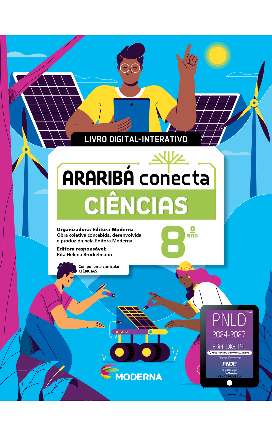 Capa. Ao centro, o título: ARARIBÁ conecta - CIÊNCIAS 8º ano. LIVRO DIGITAL-INTERATIVO. Acima, ilustração de uma árvore com galhos verdes e sem folhas. E abaixo, as informações: Organizadora: Editora Moderna. Obra coletiva concebida, desenvolvida e produzida pela Editora Moderna. Editora responsável: Rita Helena Bröckelmann. Componente curricular: CIÊNCIAS. Na parte inferior, logotipo da editora Moderna, composto por linhas curvadas nas cores: rosa, amarelo, verde e azul, à esquerda. E à direita, o nome da editora. Na parte inferior direita, selo do PNLD 2024-2027 representado por um tablet com o texto: PNLD 2024-2027, Era Digital, Anos Finais do Ensino Fundamental, Obras didáticas, FNDE, Ministério da Educação, Venda proibida. Ao fundo, ilustração: um jovem negro segurando um tablet. No fundo há duas placas solares e dois geradores de energia eólica com três hélices. Na parte inferior, dois jovens negros (um menino e uma menina) estão segurando ferramentas, ajoelhados próximos a um equipamento composto por quatro rodas e uma placa solar na parte superior.