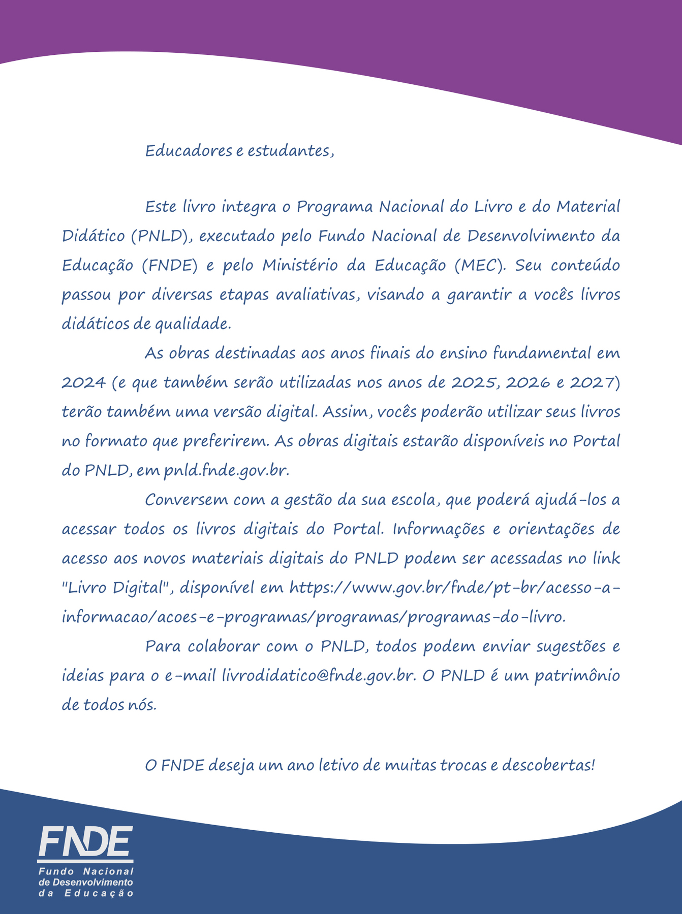 Mensagem aos educadores e estudantes. 
Educadores e estudantes,
Este livro integra o Programa Nacional do Livro e do Material Didático (PNLD), executado pelo Fundo Nacional de Desenvolvimento da Educação (FNDE) e pelo Ministério da Educação (MEC). Seu conteúdo passou por diversas etapas avaliativas, visando a garantir a vocês livros didáticos de qualidade.
As obras destinadas aos anos finais do ensino fundamental em 2024 (e que também serão utilizadas nos anos de 2025, 2026 e 2027) terão também uma versão digital. Assim, vocês poderão utilizar seus livros no formato que preferirem. As obras digitais estarão disponíveis no Portal do PNLD, em pnld.fnde.gov.br.
Conversem com a gestão da sua escola, que poderá ajudá-los a acessar todos os livros digitais do Portal. Informações e orientações de acesso aos novos materiais digitais do PNLD podem ser acessadas no link 'Livro Digital', disponível em https://www.gov.br/fnde/pt-br/acesso-a-informacao/acoes-e-programas/programas/programas-do-livro.
Para colaborar com o PNLD, todos podem enviar sugestões e ideias para o e-mail livrodidatico@fnde.gov.br. O PNLD é um patrimônio de todos nós.
O FNDE deseja um ano letivo de muitas trocas e descobertas!
FNDE
Fundo Nacional de Desenvolvimento da Educação