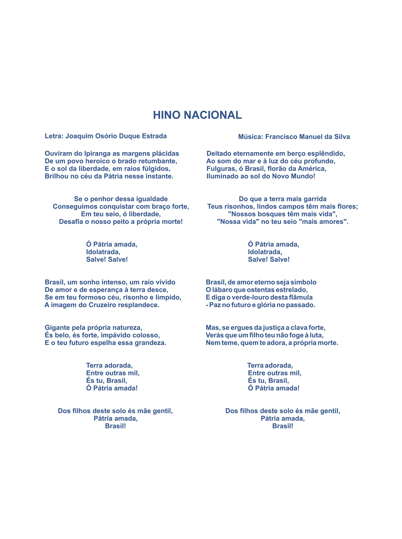 HINO NACIONAL
Letra: Joaquim Osório Duque Estrada
Música: Francisco Manuel da Silva
Ouviram do Ipiranga as margens plácidas
De um povo heroico, o brado retumbante,
E o sol da liberdade, em raios fúlgidos,
Brilhou no céu da Pátria nesse instante
Se o penhor dessa igualdade
Conseguimos conquistar com braço forte,
Em teu seio, ó liberdade,
Desafia o nosso peito a própria morte!
Ó Pátria amada,
Idolatrada,
Salve! Salve!
Brasil, um sonho intenso, um raio vívido
De amor e de esperança, à terra desce,
Se em teu formoso céu, risonho e límpido,
A imagem do Cruzeiro resplandece
Gigante pela própria natureza,
És belo, és forte, impávido colosso,
E o teu futuro espelha essa grandeza.
Terra adorada,
Entre outras mil,
És tu, Brasil,
Ó Pátria amada!
Dos filhos deste solo és mãe gentil,
Pátria amada,
Brasil!
Deitado eternamente em berço esplêndido,
Ao som do mar e à luz do céu profundo,
Fulguras, ó Brasil, florão da América,
Iluminado ao Sol do Novo Mundo!
Do que a terra mais garrida
Teus risonhos, lindos campos têm mais flores;
'Nossos bosques têm mais vida',
'Nossa vida' no teu seio `mais amores'.
Ó Pátria amada,
Idolatrada,
Salve! Salve!
Brasil, de amor eterno seja símbolo
O lábaro que ostentas estrelado,
E diga o verde-louro dessa flâmula
Paz no futuro e glória no passado.
Mas, se ergues da justiça a clava forte,
Verás que um filho teu não foge à luta,
Nem teme, quem te adora, a própria morte.
Terra adorada,
Entre outras mil,
És tu, Brasil,
Ó Pátria amada!
Dos filhos deste solo, és mãe gentil,
Pátria amada, 
Brasil!