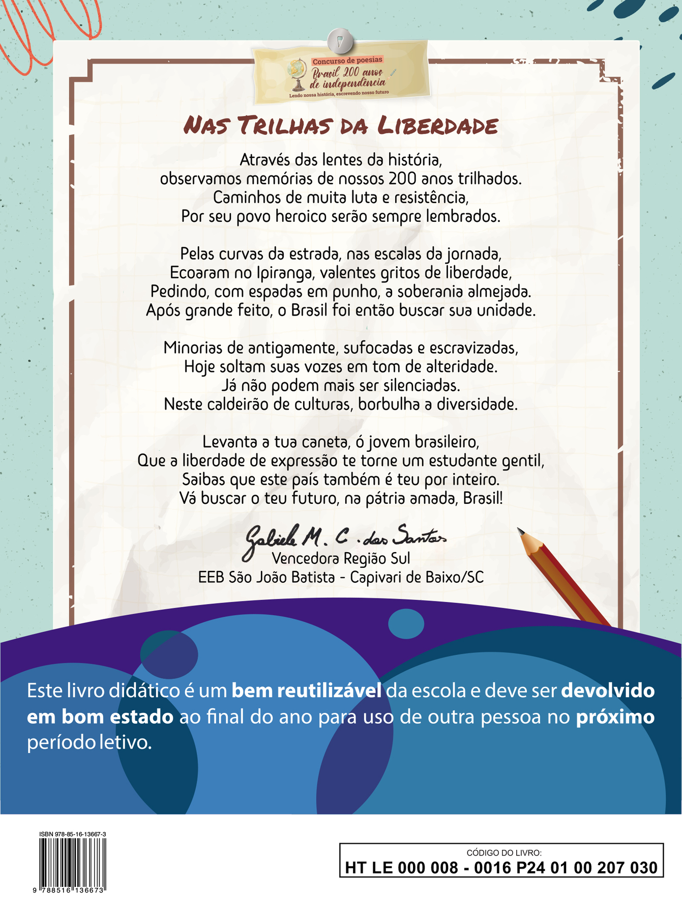 Imagem contendo a poesia vencedora da Região Sul do concurso “Brasil 200 anos de independência: Lendo nossa história, escrevendo nosso futuro”
NAS TRILHAS DA LIBERDADE
Através das lentes da história,
observamos memórias de nossos 200 anos trilhados.
Caminhos de muita luta e resistência,
Por seu povo heroico serão sempre lembrados.
Pelas curvas da estrada, nas escalas da jornada,
Ecoaram no Ipiranga, valentes gritos de liberdade,
Pedindo, com espadas em punho, à soberania almejada.
Após grande feito, o Brasil foi então buscar sua unidade.
Minorias de antigamente, sufocadas e escravizadas,
Hoje soltam suas vozes em tom de alteridade.
Já não podem mais ser silenciadas.
Neste caldeirão de culturas, borbulha a diversidade.
Levanta a tua caneta, ó jovem brasileiro,
Que à liberdade de expressão te torne um estudante gentil,
Saibas que este país também é teu por inteiro.
Vá buscar o teu futuro, na pátria amada, Brasil!
Abaixo da poesia, ao centro, a assinatura de Gabriele M. C. dos Santos. Vencedora Região Sul. EEB São João Batista, Capivari de Baixo, Santa Catarina.
Abaixo, ilustração horizontal com formas curvas coloridas em tons de azul e roxo. Sobre a ilustração, o texto: Este livro didático é um bem reutilizável da escola e deve ser devolvido em bom estado ao final do ano para uso de outra pessoa no próximo período letivo.
Ao final da página à esquerda, código de barras com a inscrição ISBN 978-85-16-13667-3, e, à direita, dentro de um retângulo de bordas pretas, o código do livro HTLE0000080016P240100207030.Arte, compor AD na quarta capa do LE:
Imagem contendo a poesia vencedora da Região Sul do concurso “Brasil 200 anos de independência: Lendo nossa história, escrevendo nosso futuro”
NAS TRILHAS DA LIBERDADE
Através das lentes da história,
observamos memórias de nossos 200 anos trilhados.
Caminhos de muita luta e resistência,
Por seu povo heroico serão sempre lembrados.
Pelas curvas da estrada, nas escalas da jornada,
Ecoaram no Ipiranga, valentes gritos de liberdade,
Pedindo, com espadas em punho, à soberania almejada.
Após grande feito, o Brasil foi então buscar sua unidade.
Minorias de antigamente, sufocadas e escravizadas,
Hoje soltam suas vozes em tom de alteridade.
Já não podem mais ser silenciadas.
Neste caldeirão de culturas, borbulha a diversidade.
Levanta a tua caneta, ó jovem brasileiro,
Que à liberdade de expressão te torne um estudante gentil,
Saibas que este país também é teu por inteiro.
Vá buscar o teu futuro, na pátria amada, Brasil!
Abaixo da poesia, ao centro, a assinatura de Gabriele M. C. dos Santos. Vencedora Região Sul. EEB São João Batista, Capivari de Baixo, Santa Catarina.
Abaixo, ilustração horizontal com formas curvas coloridas em tons de azul e roxo. Sobre a ilustração, o texto: Este livro didático é um bem reutilizável da escola e deve ser devolvido em bom estado ao final do ano para uso de outra pessoa no próximo período letivo.
Ao final da página à esquerda, código de barras com a inscrição ISBN 978-85-16-13667-3, e, à direita, dentro de um retângulo de bordas pretas, o código do livro HTLE0000080016P240100207030.