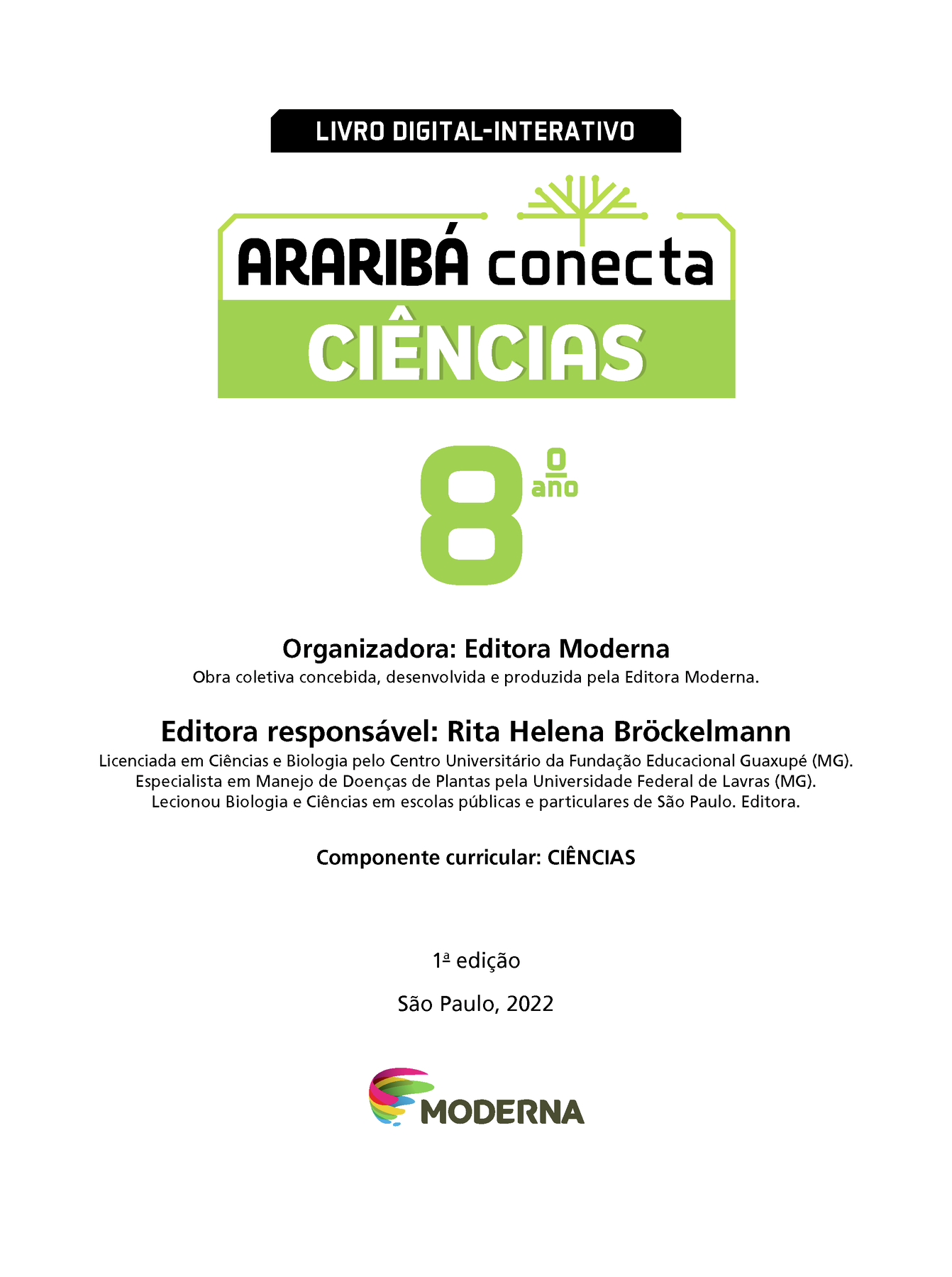 LIVRO DIGITAL-INTERATIVO Ilustração de uma árvore com galhos verdes e sem folhas. ARARIBÁ conecta CIÊNCIAS 8º ano Organizadora: Editora Moderna Obra coletiva concebida, desenvolvida e produzida pela Editora Moderna. Editora responsável: Rita Helena Bróckelmann Licenciada em Ciências e Biologia pelo Centro Universitário da Fundação Educacional Guaxupé (MG). Especialista em Manejo de Doenças de Plantas pela Universidade Federal de Lavras (MG). Lecionou Biologia e Ciências em escolas públicas e particulares de São Paulo. Editora. Componente curricular: CIÊNCIAS 1ª edição São Paulo, 2022 Logotipo da Editora Moderna.