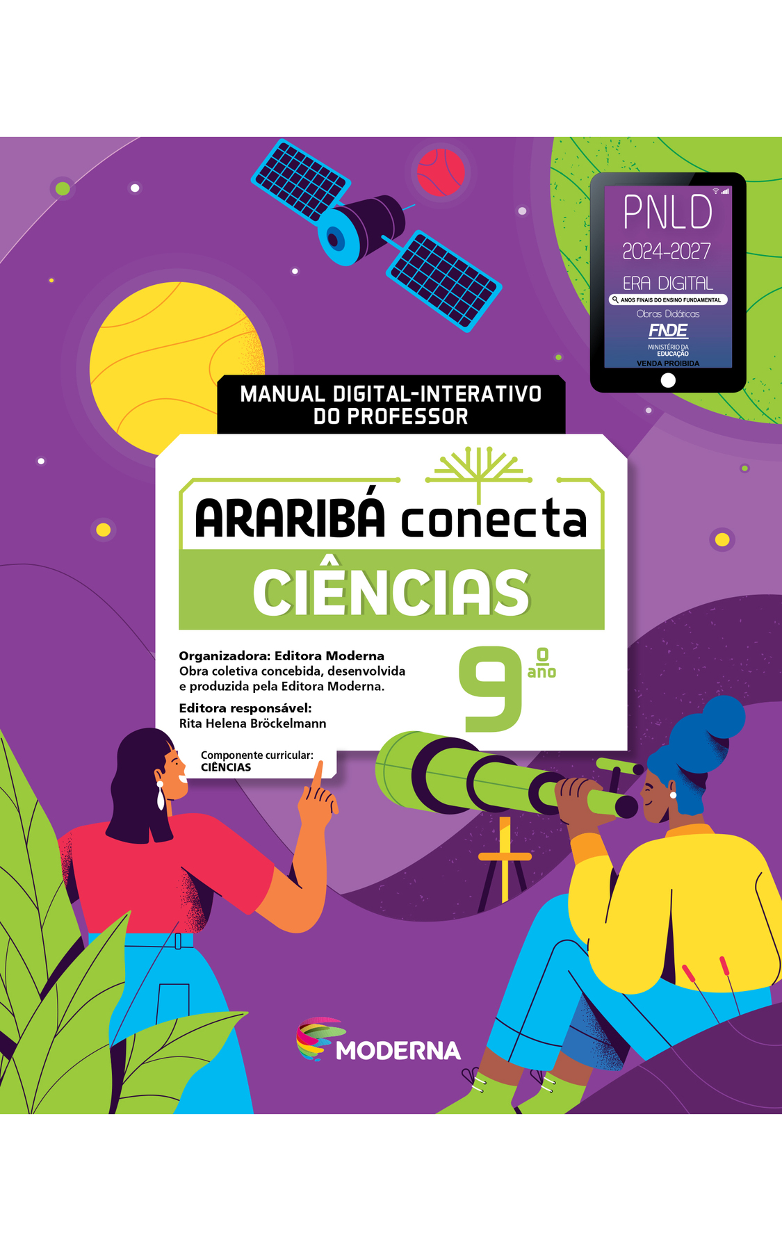 Capa. Ao centro, o título: ARARIBÁ conecta  - CIÊNCIAS 9º ano. MANUAL DIGITAL-INTERATIVO DO PROFESSOR. Acima, ilustração de uma árvore com galhos verdes e sem folhas. E abaixo, as informações: Organizadora: Editora Moderna. Obra coletiva concebida, desenvolvida e produzida pela Editora Moderna. Editora responsável: Rita Helena Bröckelmann. Componente curricular: CIÊNCIAS. Na parte inferior, logotipo da editora Moderna, composto por linhas curvadas nas cores: rosa, amarelo, verde e azul, à esquerda. E à direita, o nome da editora. Na parte superior direita, selo do PNLD 2024-2027 representado por um tablet com o texto: PNLD 2024-2027, Era Digital, Anos Finais do Ensino Fundamental, Obras didáticas, FNDE, Ministério da Educação, Venda proibida. Ao fundo, ilustração: sobre um fundo roxo, no alto, centralizado, um satélite com corpo cilíndrico e duas placas laterais retangulares. À direita, círculo vermelho pequeno e, mais à direita, círculo grande verde mostrado parcialmente. À esquerda do satélite, círculo amarelo. Na parte de baixo, mulher negra sentada. Ela usa brinco branco redondo, calça azul, blusa amarela e sapato verde, tem cabelo azulado preso e olha através de uma luneta verde. À esquerda dela, mulher negra de pé, cabelo solto abaixo dos ombros, de saia azul, camiseta vermelha e brinco branco comprido, apontando o dedo indicador para cima. Ela está parcialmente escondida por grandes folhas verdes no primeiro plano.