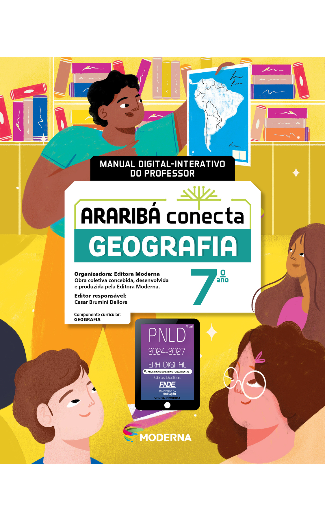 Capa. Imagem de fundo composta por ilustração de um menino de cabelo preto, camiseta verde, calça amarela e tênis roxo; ele aparece segurando uma folha de papel com o desenho de um mapa da América do Sul. Atrás dele há uma estante com livro, e a sua frente, há três crianças olhando para ele. No meio da imagem há um quadro de fundo preto com a informação MANUAL DIGITAL-INTERATIVO DO PROFESSOR. Embaixo, há um quadro de fundo branco com o desenho esquemático de uma árvore no canto superior direito do quadro e o título ARARIBÁ Conecta GEOGRAFIA Sétimo ano. Logo abaixo do título, as seguintes informações: Organizadora: Editora Moderna. Obra coletiva concebida, desenvolvida e produzida pela Editora Moderna. Editor responsável: Cesar Brumini Dellore. Componente curricular: GEOGRAFIA. Na parte inferior, no centro, a miniatura de um tablet com o seguinte texto: PNLD 2024 a 2027. ERA DIGITAL, ANOS FINAIS DO ENSINO FUNDAMENTAL, Obras Didáticas. FNDE, MINISTÉRIO DA EDUCAÇÃO. VENDA PROIBIDA. Na parte inferior da capa, e ao centro, logotipo da editora composto por linhas curvas nas cores rosa, amarelo, verde e azul, e, à direita do logotipo, o nome MODERNA.