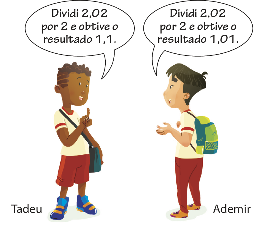 Ilustração. Tadeu, um menino preto, de camiseta branca com listra vermelha na manga, bermuda vermelha, tênis azul, com bolsa azul na transversal, com o dedo indicador da mão direita levantado, falando: dividi 2 vírgula 02 por 2 e obtive o resultado 1 vírgula 1.
À sua frente, Ademir, um menino asiático, de camiseta branca com listra vermelha na manga, calça vermelha, tênis amarelo, com mochila verde nas costas, falando: dividi 2 vírgula 02 por 2 e obtive o resultado 1 vírgula 01.