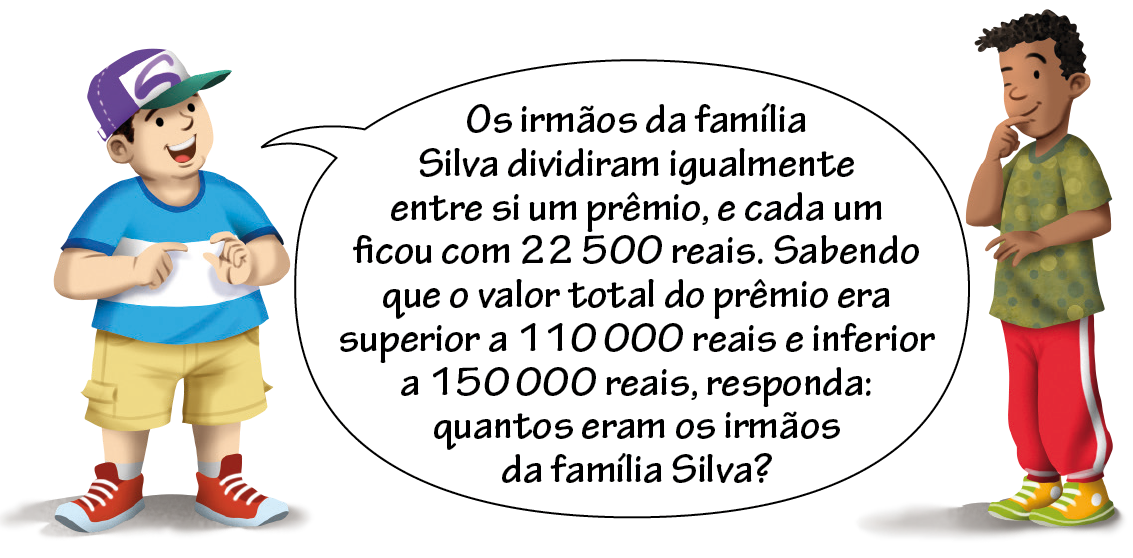 Ilustração. À esquerda menino branco de camiseta azul, bermuda cáqui, usando boné, falando: os irmãos da família Silva dividiram igualmente entre si um prêmio, e cada um ficou com 22 mil e 500 reais. Sabendo que o valor total do prêmio era superior a 110 mil reais e inferior a 150 mil reais, responda: quantos eram os irmãos da família Silva? À esquerda, menino preto, de camiseta verde e calça vermelha, com a mão direita no queixo.