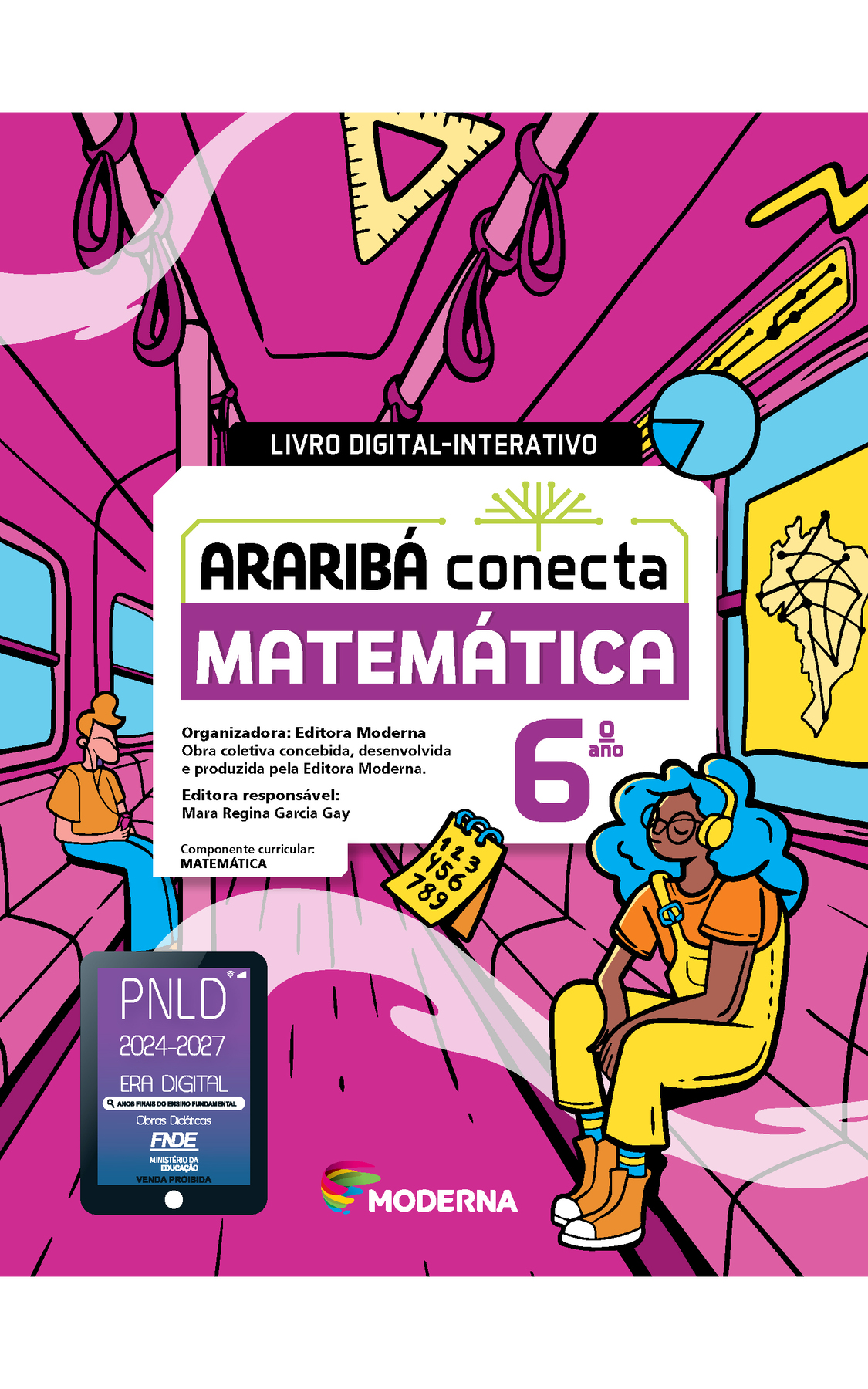 Capa. Na ilustração, dois jovens estão sentados dentro de um vagão de metrô, que tem, em seu interior, alguns objetos espalhados, como: um caderno de anotações com numerais de 1 a 9, um esquadro e um mapa do Brasil com linhas interligadas. No centro da imagem está escrito: LIVRO DIGITAL-INTERATIVO. Em seguida o título: ARARIBÁ conecta. MATEMÁTICA 6º ano. Organizadora: Editora Moderna. Obra coletiva concebida, desenvolvida e produzida pela Editora Moderna. Editora responsável: Mara Regina Garcia Gay. Componente curricular: MATEMÁTICA. Na parte inferior, selo do PNLD 2024-2027 representado por um tablet com o texto: PNLD 2024-2027, Era Digital, Anos Finais do Ensino Fundamental, Obras didáticas, FNDE, Ministério da Educação, Venda proibida e logotipo da editora Moderna, composto por linhas curvadas nas cores: rosa, amarelo, verde e azul.