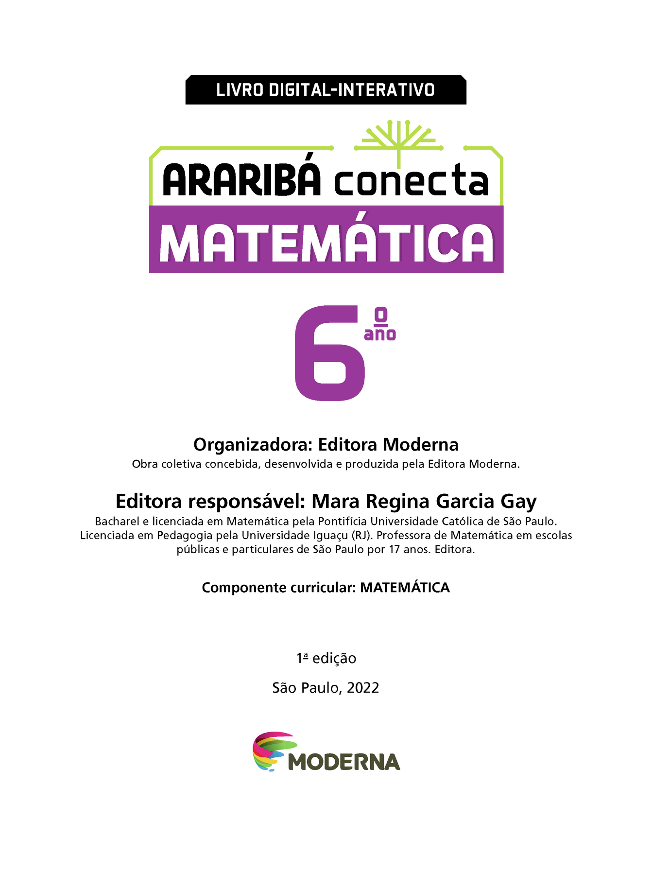 Na parte superior, indicação Livro digital-interativo. Abaixo, o titulo da obra Araribá Conecta Matemática e ilustração de uma árvore com galhos sem folhas. Galhos mais baixos na horizontal quase conectados aos fios que contornam o nome da obra. Abaixo, Sexto ano. No centro, o nome da organizadora e o nome e o mini currículo da editora responsável pela obra: Organizadora: Editora Moderna. Obra coletiva concebida, desenvolvida e produzida pela Editora Moderna. Editora responsável: Mara Regina Garcia Gay. Bacharel e licenciada em Matemática pela Pontifícia Universidade Católica de São Paulo. Licenciada em Pedagogia pela Universidade Iguaçu (Rio de Janeiro). Professora de Matemática em escolas públicas e particulares de São Paulo por 17 anos. Editora. Componente curricular: Matemática. Na parte inferior: Primeira edição São Paulo, 2022 Logotipo da Editora Moderna.