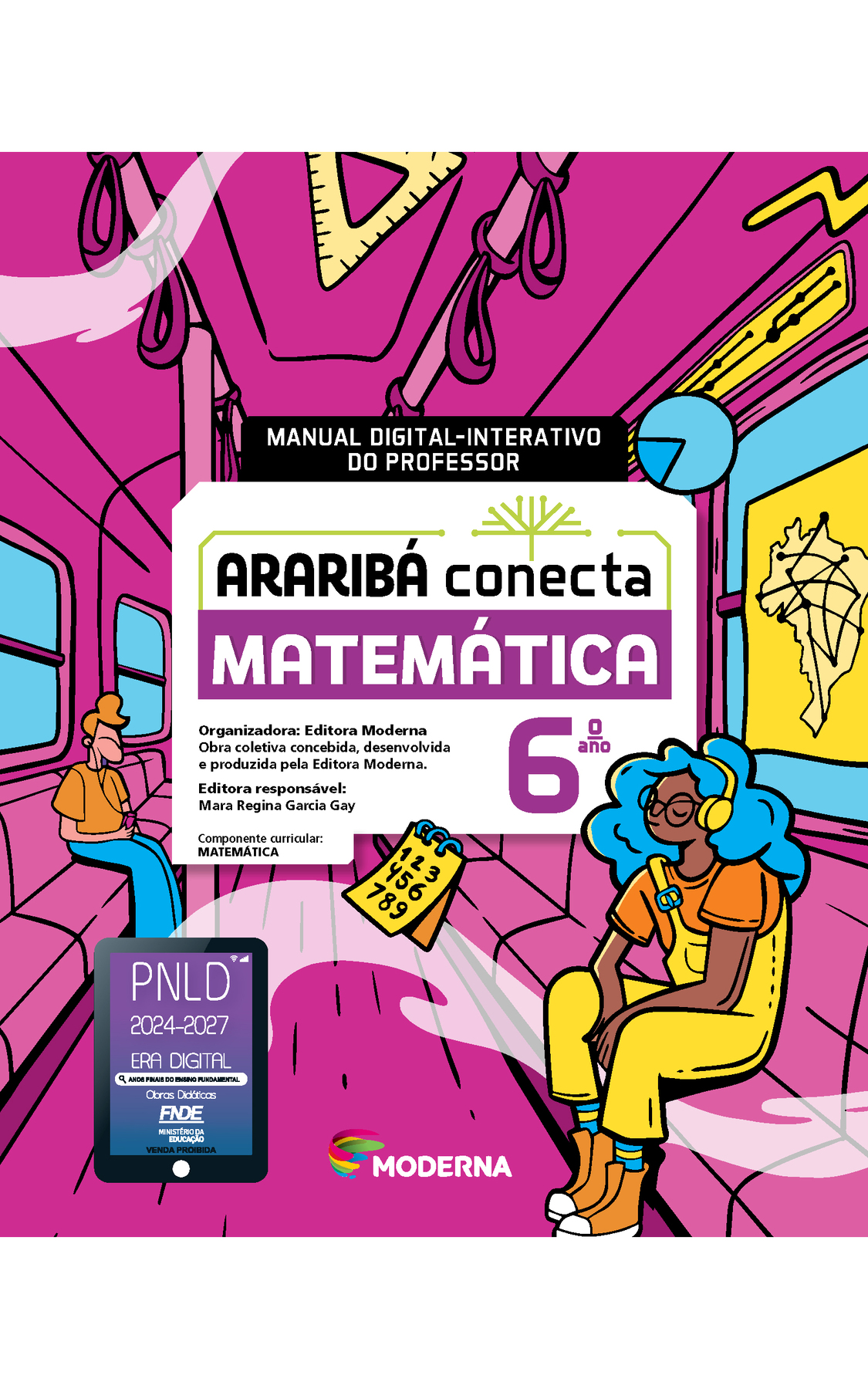 Capa. Na ilustração, dois jovens estão sentados dentro de um vagão de metrô, que tem, em seu interior, alguns objetos espalhados, como: um caderno de anotações com numerais de 1 a 9, um esquadro e um mapa do Brasil com linhas interligadas. No centro da imagem está escrito: MANUAL DIGITAL-INTERATIVO DO PROFESSOR. Em seguida o título: ARARIBÁ conecta. MATEMÁTICA 6º ano. Organizadora: Editora Moderna. Obra coletiva concebida, desenvolvida e produzida pela Editora Moderna. Editora responsável: Mara Regina Garcia Gay. Componente curricular: MATEMÁTICA. Na parte inferior, selo do PNLD 2024-2027 representado por um tablet com o texto: PNLD 2024-2027, Era Digital, Anos Finais do Ensino Fundamental, Obras didáticas, FNDE, Ministério da Educação, Venda proibida e logotipo da editora Moderna, composto por linhas curvadas nas cores: rosa, amarelo, verde e azul.