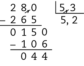 Esquema. Algoritmo da divisão. 28 dividido por 5 vírgula 3, é igual a 5 vírgula 2. 
Na primeira linha, à esquerda, o número 28, à direita, chave com o número 5 vírgula 3 dentro. No dividendo, acrescentamos a vírgula e um algarismo 0, à direita, do número 28 para igualar as casas decimais. Risco preto nas vírgulas do dividendo e do divisor, formando no dividendo o número 280 e no divisor o número 53. 
Abaixo da chave o número 5.
Abaixo do número 280, à esquerda, o sinal de subtração, à direita, o número 265, alinhado ordem a ordem com o número 280. 
Abaixo, traço horizontal.
Abaixo, o resto 15, à direita do número 5, acrescentamos o algarismo 0, formando o número 150.
À direita do número 5 do quociente, a vírgula, e à direita da vírgula, o número 2, formando o número 5 vírgula 2.
Abaixo do número 150, à esquerda, o sinal de subtração, à direita, o número 106 alinhado ordem a ordem com o número 150.
Abaixo, traço horizontal.
Abaixo, resto 44.