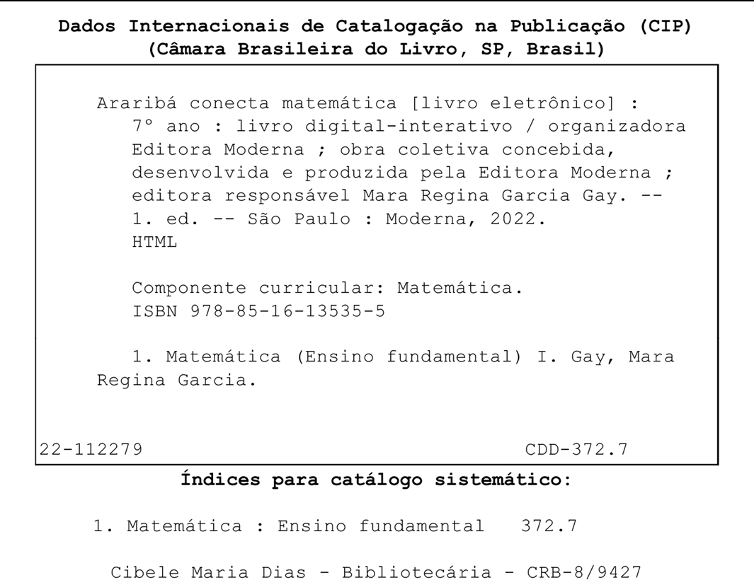 Imagem. Ficha catolágráfica. Dados Internacionais de Catalogação na Publicação (CIP) (Câmara Brasileira do Livro, SP, Brasil) Dentro de um quadro. Araribá conecta matemática [livro eletrônico] : 7° ano : livro digital-interativo / organizadora Editora Moderna ; obra coletiva concebida, desenvolvida e produzida pela Editora Moderna ; editora responsável Mara Regina Garcia Gay. --1. ed. -- São Paulo : Moderna, 2022. HTML Componente curricular: Matemática. ISBN 978-85-16-13535-5 1. Matemática (Ensino fundamental) I. Gay, Mara Regina Garcia. 22-112279 CDD-372.7 Fora do quadro. Índices para catálogo sistemático: 1. Matemática : Ensino fundamental 372.7 Cibele Maria Dias - Bibliotecária - CRB-8/9427