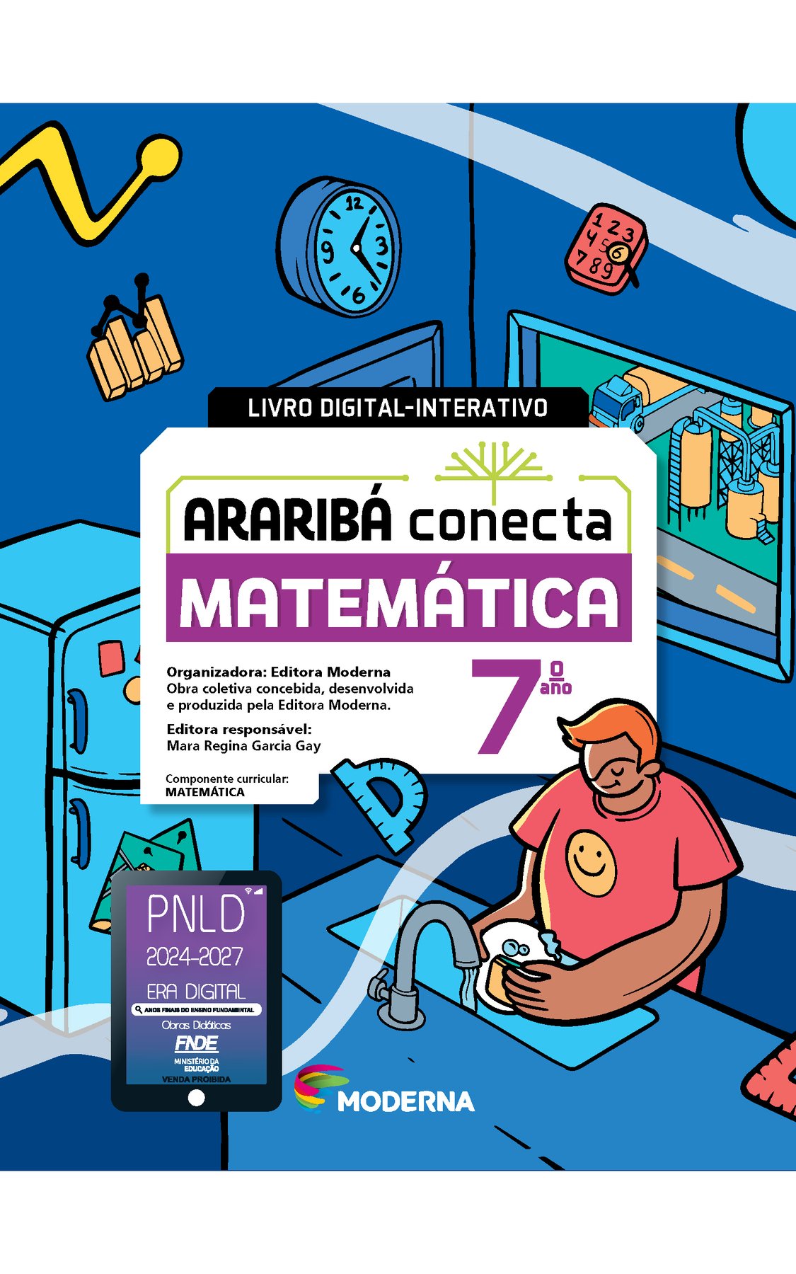 Capa. Na ilustração, um jovem lava louça em uma cozinha. Dentro dela estão alguns objetos espalhados, como: um bloco de anotações com numerais de 1 a 9, um gráfico de colunas, um relógio de parede e um transferidor. Há também geladeira e janela com vista para uma área industrial. No centro da imagem está escrito: LIVRO DIGITAL-INTERATIVO. Em seguida o título: ARARIBÁ conecta. MATEMÁTICA 7º ano. Organizadora: Editora Moderna. Obra coletiva concebida, desenvolvida e produzida pela Editora Moderna. Editora responsável: Mara Regina Garcia Gay. Componente curricular: MATEMÁTICA. Na parte inferior, selo do PNLD 2024-2027 representado por um tablet com o texto: PNLD 2024-2027, Era Digital, Anos Finais do Ensino Fundamental, Obras didáticas, FNDE, Ministério da Educação, Venda proibida e logotipo da editora Moderna, composto por linhas curvadas nas cores: rosa, amarelo, verde e azul.