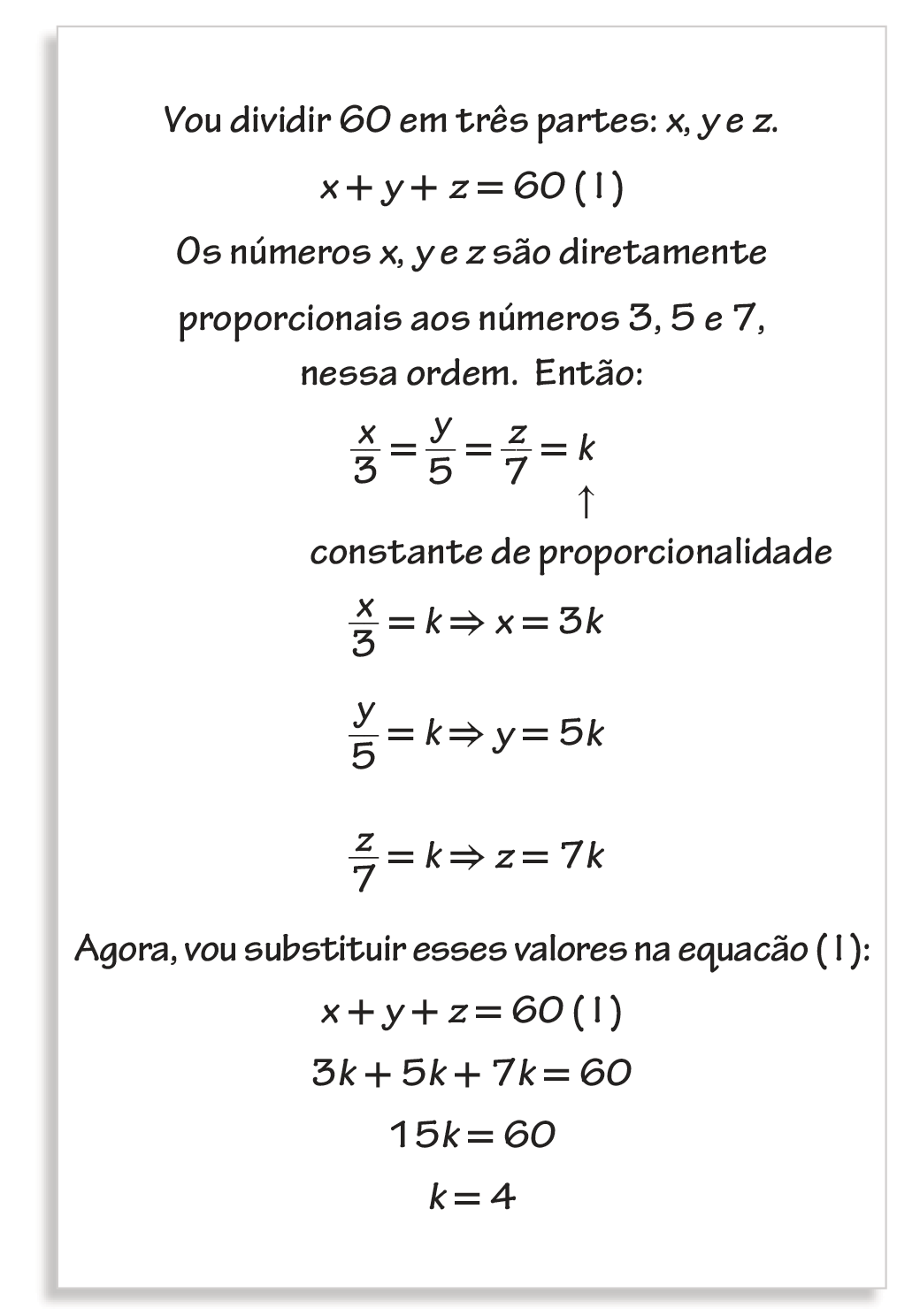 Esquema. Folha de papel com o seguinte conteúdo escrito em algumas linhas.  Primeira linha: Vou dividir 60 em três parte: x, y e z. Próxima linha: x mais y mais z é igual a 60, equação 1. Próxima linha: Os números x, y e z são diretamente proporcionais aos números 3, 5 e 7, nessa ordem. Então: Próxima linha: a fração x sobre 3 é igual à fração y sobre 5, é igual à fração z sobre 7, é igual à k. Seta apontando para k indica: constante de proporcionalidade. Próxima linha: fração x sobre 3 é igual à k, implica que x é igual à 3k. Próxima linha: fração y sobre 5 é igual à k, implica que y é igual à 5k. Próxima linha: fração z sobre 7 é igual à k, implica que z é igual à 7k. Próxima linha: Agora, vou substituir esses valores na equação 1. Próxima linha: x mais y mais z é igual à 60, equação 1. Próxima linha: 3k mais 5k mais 7k é igual à 60. Próxima linha: 15k é igual à 60. Próxima linha: k é igual à 4.