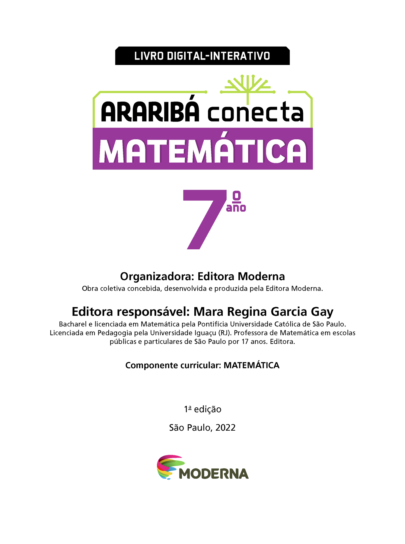 LIVRO DIGITAL-INTERATIVO Ilustração de uma árvore com galhos verdes e sem folhas. ARARIBÁ conecta MATEMÁTICA 7º ano Organizadora: Editora Moderna Obra coletiva concebida, desenvolvida e produzida pela Editora Moderna. Editora responsável: Mara Regina Garcia Gay Bacharel e licenciada em Matemática pela Pontifícia Universidade Católica de São Paulo. Licenciada em Pedagogia pela Universidade Iguaçu (RJ). Professora de Matemática em escolas públicas e particulares de São Paulo por 17 anos. Editora. Componente curricular: MATEMÁTICA 1ª edição São Paulo, 2022 Logotipo da Editora Moderna.