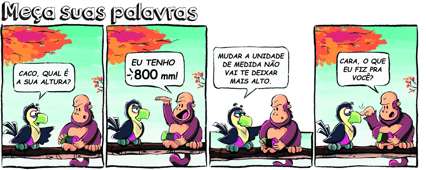 História em quadrinhos. Meça suas palavras. História composta por 4 quadros, apresenta um tucano preto e amarelo com bico verde e um macaco bugio careca e pelos na cor marrom. Os animais estão conversando sentados no galho de uma árvore . Quadro 1. O tucano pergunta ao Macaco: CACO, QUAL É A SUA ALTURA? Quadro 2. O macaco responde: EU TENHO 800 milímetros! Quadro 3. O tucano fala: MUDAR A UNIDADE DE MEDIDA VAI TE DEIXAR MAIS ALTO. Quadro 4. O macaco indaga? CARA, O QUE EU FIZ PRA VOCÊ?