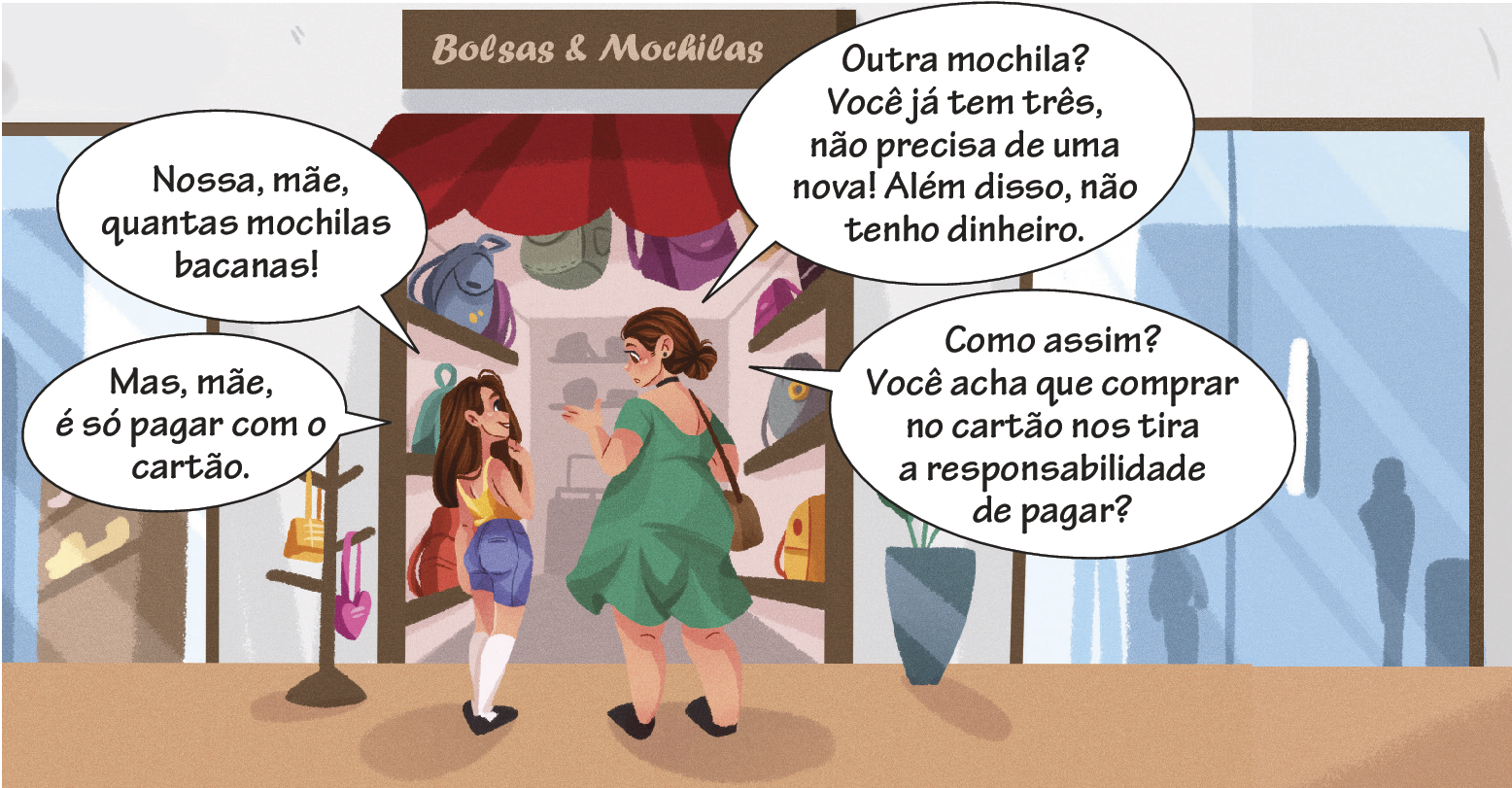 Ilustração em 3 quadros apresenta a filha, menina de cabelo castanho, blusa amarela e short azul. Ao lado, mãe, mulher de cabelo castanho e vestido verde. Elas estão na entrada de uma loja com toldo vermelho. Acima, a informação: Bolsas e Mochilas. À esquerda, arara com bolsas penduradas. Quadro 1. A filha fala: Nossa, mãe, quantas mochilas bacanas! A mãe diz: Outra mochila? Você já tem três, não precisa de uma nova! Além disso, não tenho dinheiro. A filha continua: Mas, mãe, é só pagar com o cartão. A mãe responde: Como assim? Você acha que comprar no cartão nos tira a responsabilidade de pagar?