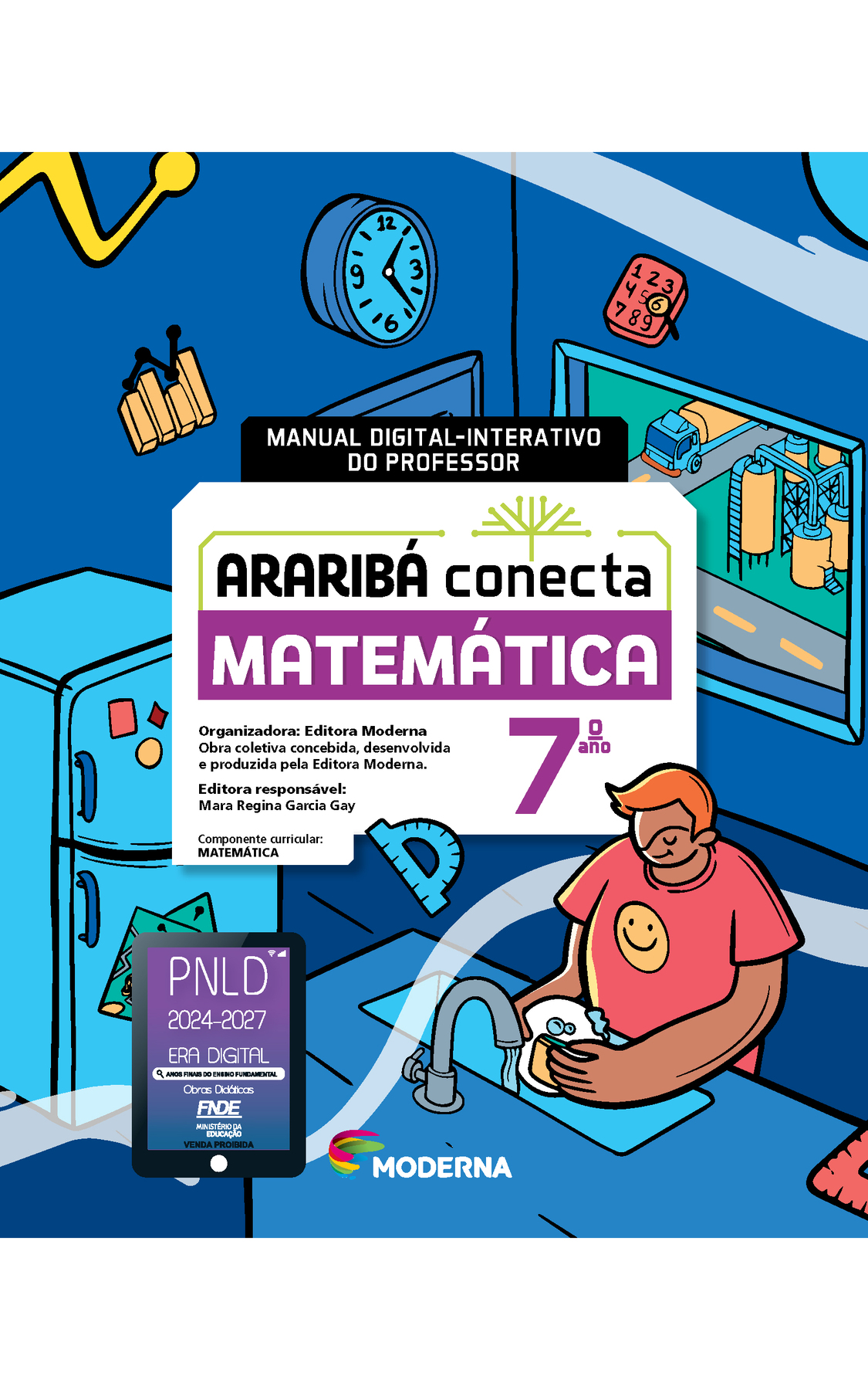 Capa. Na ilustração, um jovem lava louça em uma cozinha. Dentro dela estão alguns objetos espalhados, como: um bloco de anotações com numerais de 1 a 9, um gráfico de colunas, um relógio de parede e um transferidor. Há também geladeira e janela com vista para uma área industrial. No centro da imagem está escrito: MANUAL DIGITAL-INTERATIVO DO PROFESSOR. Em seguida o título: ARARIBÁ conecta. MATEMÁTICA 7º ano. Organizadora: Editora Moderna. Obra coletiva concebida, desenvolvida e produzida pela Editora Moderna. Editora responsável: Mara Regina Garcia Gay. Componente curricular: MATEMÁTICA. Na parte inferior, selo do PNLD 2024-2027 representado por um tablet com o texto: PNLD 2024-2027, Era Digital, Anos Finais do Ensino Fundamental, Obras didáticas, FNDE, Ministério da Educação, Venda proibida e logotipo da editora Moderna, composto por linhas curvadas nas cores: rosa, amarelo, verde e azul.