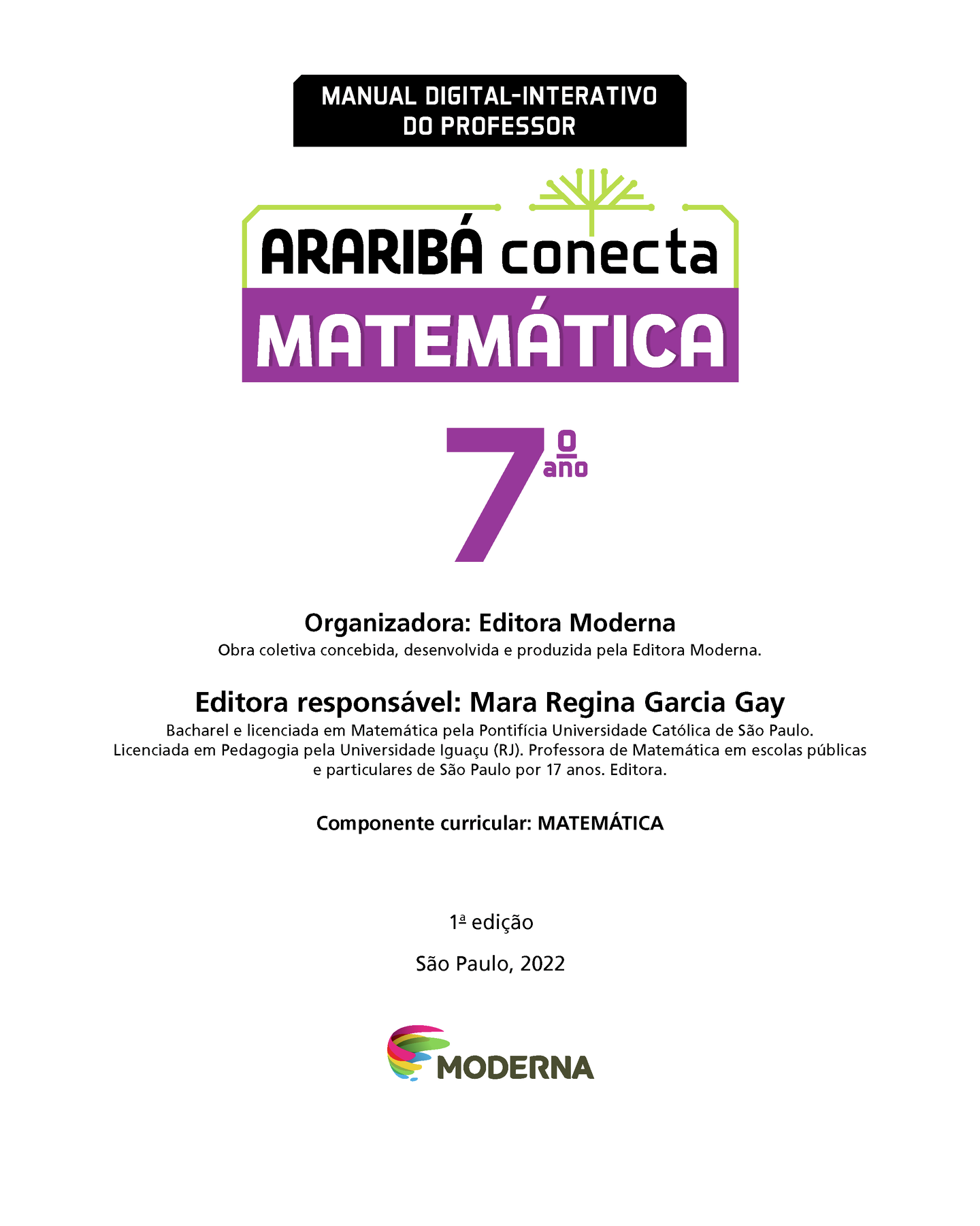 MANUAL DIGITAL-INTERATIVO DO PROFESSOR Ilustração de uma árvore com galhos verdes e sem folhas. ARARIBÁ conecta MATEMÁTICA 7º ano Organizadora: Editora Moderna Obra coletiva concebida, desenvolvida e produzida pela Editora Moderna. Editora responsável: Mara Regina Garcia Gay Bacharel e licenciada em Matemática pela Pontifícia Universidade Católica de São Paulo. Licenciada em Pedagogia pela Universidade Iguaçu (RJ). Professora de Matemática em escolas públicas e particulares de São Paulo por 17 anos. Editora. Componente curricular: MATEMÁTICA 1ª edição São Paulo, 2022 Logotipo da Editora Moderna.