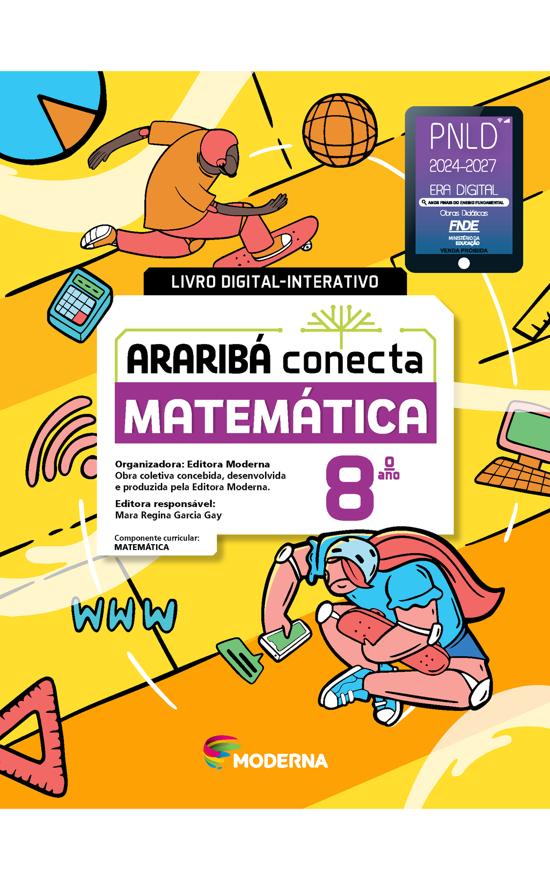 Capa. Na ilustração, um jovem anda de skate e outra jovem está sentada no chão, com o skate no colo, olhando o smartphone. Na imagem há objetos como: bola de basquete, computador, calculadora, esquadro, sigla www e símbolo do wi-fi.  No centro da imagem está escrito: LIVRO DIGITAL-INTERATIVO. Em seguida o título: ARARIBÁ conecta. MATEMÁTICA 8º ano. Organizadora: Editora Moderna. Obra coletiva concebida, desenvolvida e produzida pela Editora Moderna. Editora responsável: Mara Regina Garcia Gay. Componente curricular: MATEMÁTICA. Na parte inferior, selo do PNLD 2024-2027 representado por um tablet com o texto: PNLD 2024-2027, Era Digital, Anos Finais do Ensino Fundamental, Obras didáticas, FNDE, Ministério da Educação, Venda proibida e logotipo da editora Moderna, composto por linhas curvadas nas cores: rosa, amarelo, verde e azul.