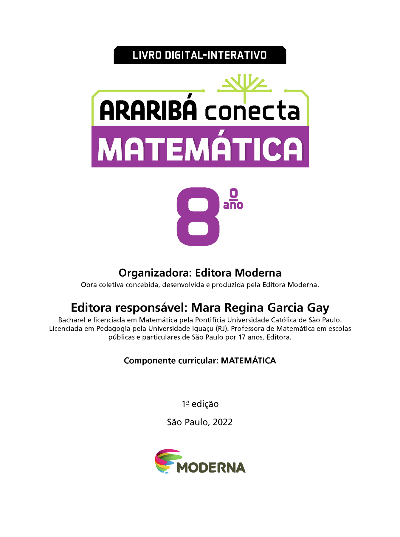 LIVRO DIGITAL-INTERATIVO Ilustração de uma árvore com galhos verdes e sem folhas. ARARIBÁ conecta MATEMÁTICA 8º ano Organizadora: Editora Moderna Obra coletiva concebida, desenvolvida e produzida pela Editora Moderna. Editora responsável: Mara Regina Garcia Gay Bacharel e licenciada em Matemática pela Pontifícia Universidade Católica de São Paulo. Licenciada em Pedagogia pela Universidade Iguaçu (RJ). Professora de Matemática em escolas públicas e particulares de São Paulo por 17 anos. Editora. Componente curricular: MATEMÁTICA 1ª edição São Paulo, 2022 Logotipo da Editora Moderna.