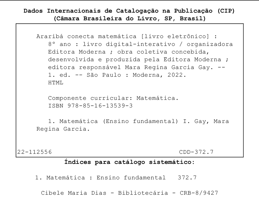 Imagem. Ficha Catalográfica. Dados internacionais de Catalogação na Publicação, (CIP), (Câmara Brasileira do Livro, SP, Brasil)
Abaixo, dentro de um quadro.
Araribá conecta matemática, [livro eletrônico] :  oitavo ano: livro digital-interativo / organizadora Editora Moderna ; obra coletiva concebida, desenvolvida e produzida pela Editora Moderna ; editora responsável Mara Regina Garcia Gay. primeira edição. São Paulo: Moderna, 2022.
HTML
Componente curricular: Matemática.
ISBN 978-85-16-13539-3
1. Matemática (Ensino fundamental) I. Gay, Mara Regina Garcia.
No fim do quadro, à esquerda, 22-112556.
À direita, CDD-372.7
Fora do quadro, Índices para catálogo sistemático:
1. Matemática, dois pontos, Ensino fundamental 372.7
Cibele Maria Dias - Bibliotecária - CRB-8/9427