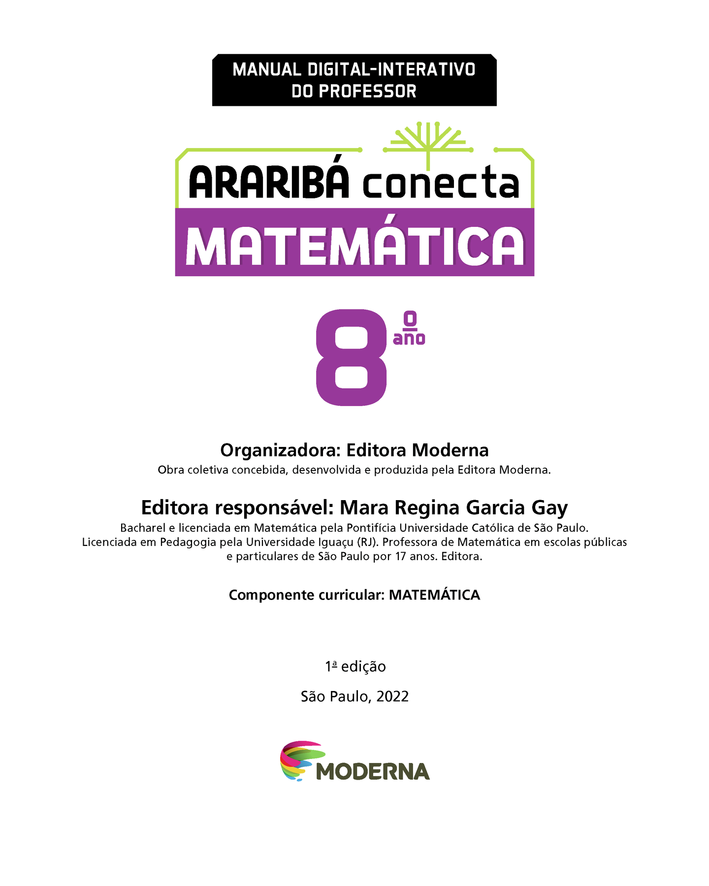 MANUAL DIGITAL-INTERATIVO DO PROFESSOR Ilustração de uma árvore com galhos verdes e sem folhas. ARARIBÁ conecta MATEMÁTICA 8º ano Organizadora: Editora Moderna Obra coletiva concebida, desenvolvida e produzida pela Editora Moderna. Editora responsável: Mara Regina Garcia Gay Bacharel e licenciada em Matemática pela Pontifícia Universidade Católica de São Paulo. Licenciada em Pedagogia pela Universidade Iguaçu (RJ). Professora de Matemática em escolas públicas e particulares de São Paulo por 17 anos. Editora. Componente curricular: MATEMÁTICA 1ª edição São Paulo, 2022 Logotipo da Editora Moderna.