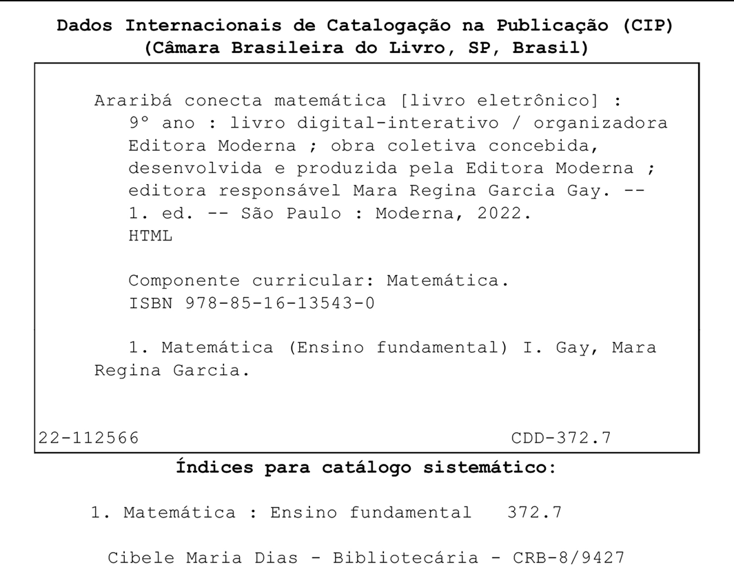 Ficha Catalográfica. Dados internacionais de Catalogação na Publicação, (CIP), (Câmara Brasileira do Livro, SP, Brasil) Abaixo, dentro de um quadro. Araribá conecta matemática, [livro eletrônico] :  nono ano: livro digital-interativo / organizadora Editora Moderna ; obra coletiva concebida, desenvolvida e produzida pela Editora Moderna ; editora responsável Mara Regina Garcia Gay. primeira edição. São Paulo: Moderna, 2022. HTML Componente curricular: Matemática. ISBN 978-85-16-13543-0 1. Matemática (Ensino fundamental) I. Gay, Mara Regina Garcia. No fim do quadro, à esquerda, 22-112566. À direita, CDD-372.7 Fora do quadro, Índices para catálogo sistemático: 1. Matemática, dois pontos, Ensino fundamental 372.7 Cibele Maria Dias - Bibliotecária - CRB-8/9427