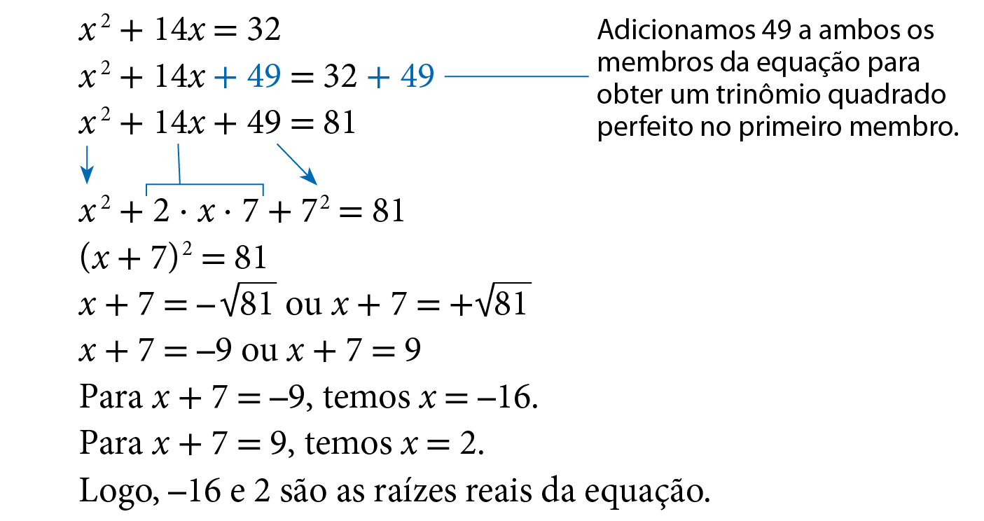 Sentença matemática. x ao quadrado mais 14x é igual a 32. Abaixo, x ao quadrado mais 14x mais 49, é igual a 32 mais 49. Com destaque em azul para o sinais de adição e para os números 49, com fio azul e cota para, adicionamos 49 a ambos os membros da equação para obter um trinômio quadrado perfeito no primeiro membro. Abaixo, x ao quadrado mais 14x mais 49, é igual a 81. Abaixo, x ao quadrado mais 2 vezes x vezes 7 mais 7 ao quadrado, é igual a 81. Com seta azul de x ao quadrado indicando x ao quadrado, fio azul de 14x para 2 vezes x vezes 7 e seta azul de 49, indicando 7 ao quadrado. Abaixo, Abre parênteses, x mais 7, fecha parênteses, ao quadrado, é igual a 81. Abaixo, x mais 7, é igual a menos raiz quadrada de 81 ou x mais 7, é igual a mais raiz quadrada de 81. Abaixo, x mais 7, é igual a menos 9 ou x mais 7, é igual a 9.