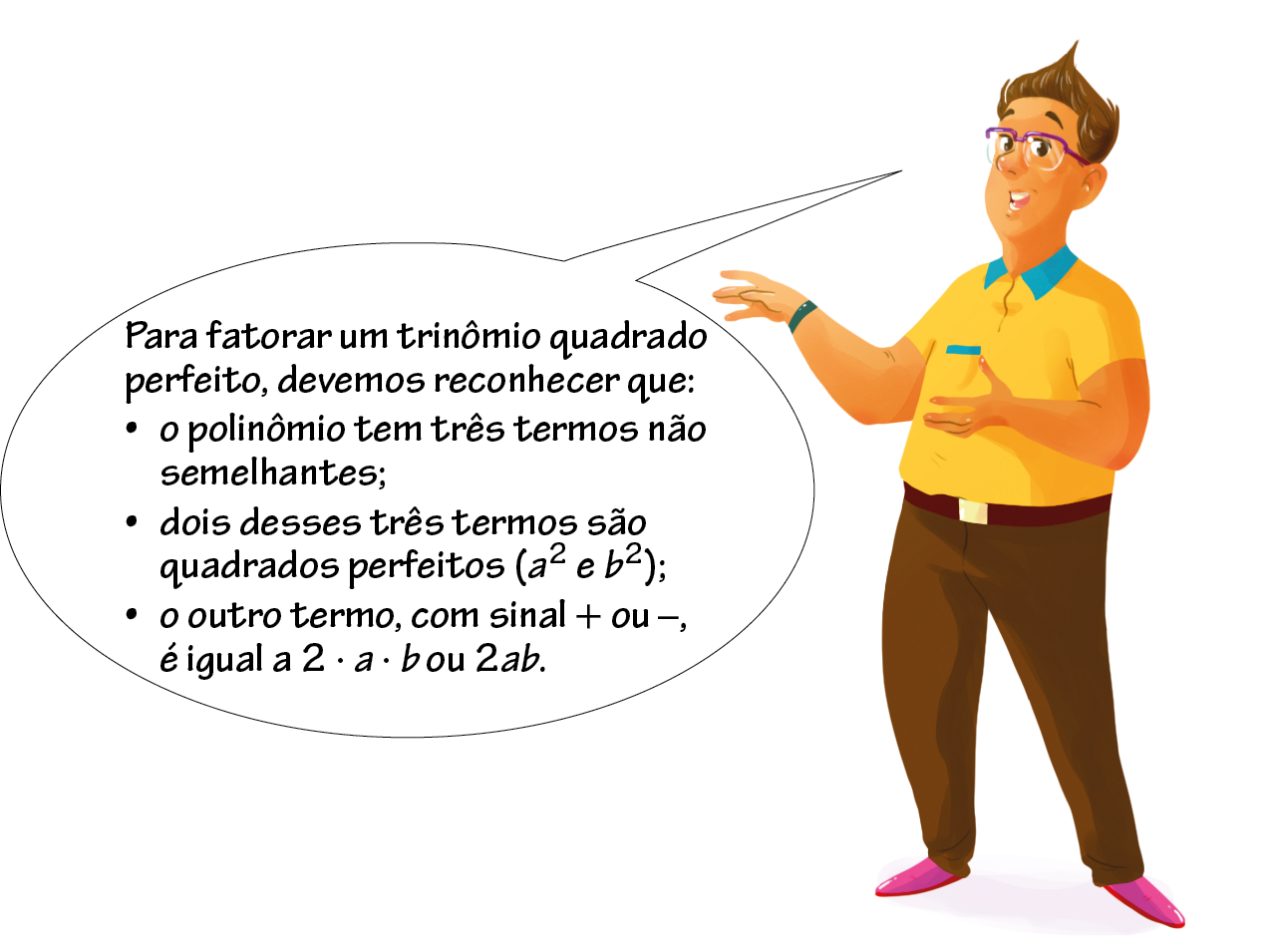 Ilustração. Professor, mesmo personagem anterior. Em pé, com a mão esquerda espalmada para cima e a mão direita espalmada para baixo. Balão de fala com o texto: Para fatorar um trinômio quadrado perfeito, devemos reconhecer que: tópico 1: o polinômio tem três termos não semelhantes; tópico 2: dois desses três termos são quadrados perfeitos abre parênteses a elevado ao quadrado e b elevado ao quadrado fecha parênteses; tópico 3: o outro termo, com sinal + ou -. é igual a 2 vezes a vezes b ou 2 vezes a vezes b.