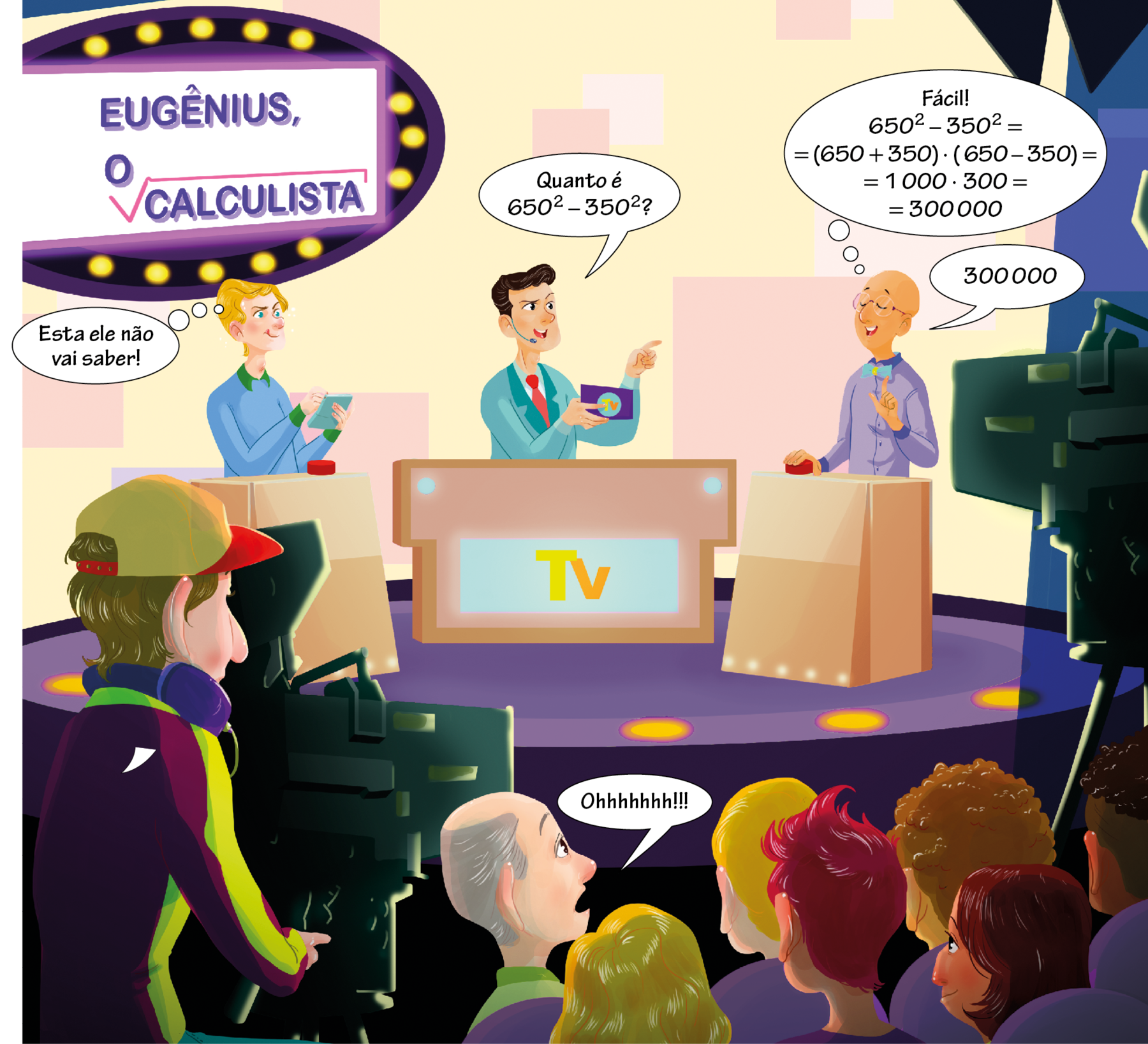 Ilustração. Cenário de programa televisivo com auditório. No palco, tela com o texto em roxo: Eugênius, o calculista. A palavra calculista está dentro do símbolo de raiz quadrada. Do lado esquerdo, atrás de uma bancada com botão, uma mulher branca, loira, vestindo blusa azul com detalhes em verde, segurando um cartão azul. Balão de pensamento com o texto: Esta ele não vai saber! No centro, atrás de uma bancada com o texto em amarelo: TV, um homem branco, cabelo castanho, vestindo terno verde e gravata vermelha, usando microfone, segura um cartão com a mão direita, olha e aponta para Eugênius com o dedo indicador da mão esquerda. Balão de fala com o texto: Quanto é 650 elevado a 2, fim da potência, menos 350 elevado a dois? Do lado direito do palco, atrás de uma bancada com botão, Eugênius, homem branco, careca, usando óculos e vestindo camisa azul com gravata azul claro, com a mão direita apoiada no botão e a mão esquerda fechada, apenas com o polegar e o indicador apontando para cima. Balão de pensamento com o texto: Fácil! 650 elevado a 2, fim da potência, menos 350 elevado a 2 igual, abaixo, igual abre parênteses 650 mais 350 fecha parênteses vezes abre parênteses 650 menos 350 fecha parênteses igual, abaixo, igual 1 mil vezes 300 igual, abaixo, igual 300 mil. Balão de fala com o texto: 300 mil. Na parte inferior, do lado esquerdo, de frente para o palco, homem branco, cabelo castanho, vestindo boné bege e vermelho, agasalho roxo, verde e amarelo, opera câmera que está apontada para o palco. No lado direito, plateia com diversas pessoas de diferentes etnias. Dentre elas, um homem branco, calvo, cabelo cinza. Balão de fala com o texto: Ohhhhhhh!!!