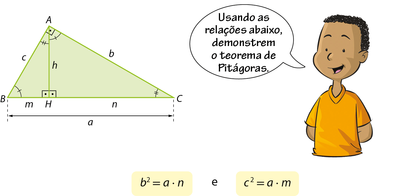 Ilustração. À esquerda, triângulo retângulo verde com vértices A, B e C. No vértice A o ângulo é reto, no vértice B o ângulo tem indicação de 1 tracinho e no vértice C o ângulo tem indicação de 2 tracinhos. O lado AB mede c, o lado AC mede b e o lado BC mede a. Ponto H pertencente ao lado BC de forma que o segmento AH, de medida h, é perpendicular ao lado BC e divide o ângulo reto em duas partes. Com isso, formaram-se dois novos triângulos: Triângulo HBA e triângulo HAC. No triângulo HBA, no vértice H o ângulo é reto, no vértice B o ângulo tem indicação de 1 tracinho e no vértice A o ângulo tem indicação de 2 tracinhos. O lado AB mede c, o lado AH mede h e o lado BH mede m. No triângulo HAC, no vértice H o ângulo é reto, no vértice A o ângulo tem indicação de 1 tracinho e no vértice C o ângulo tem indicação de 2 tracinhos. O lado AC mede b, o lado AH mede h e o lado CH mede n. À direita, menino negro, cabelo preto encaracolado, vestindo camiseta amarela, está com as duas mãos nas costas. Balão de fala com o texto: Usando as relações abaixo, demonstrem o teorema de Pitágoras. Abaixo, b elevado a 2 igual a vezes n e c elevado a 2 igual a vezes m.