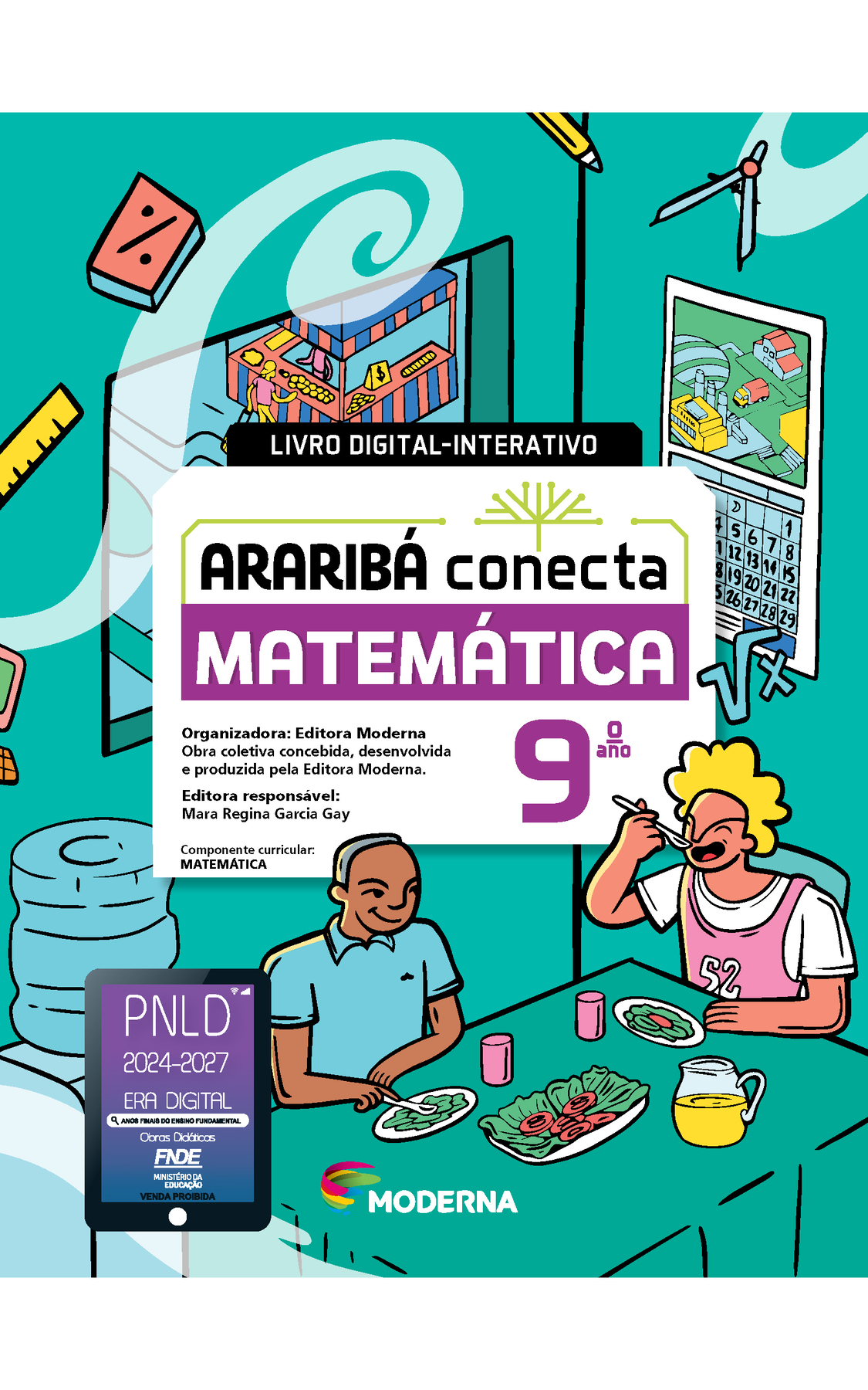 Capa. Na ilustração, dois jovens se alimentam em um refeitório. Na imagem há objetos como: bebedouro, compasso, régua, lápis, calendário de parede e símbolo da raiz quadrada de x. Há também janela com vista para uma barraca de feira. No centro da imagem está escrito: LIVRO DIGITAL-INTERATIVO. Em seguida o título: ARARIBÁ conecta. MATEMÁTICA 9º ano. Organizadora: Editora Moderna. Obra coletiva concebida, desenvolvida e produzida pela Editora Moderna. Editora responsável: Mara Regina Garcia Gay. Componente curricular: MATEMÁTICA. Na parte inferior, selo do PNLD 2024-2027 representado por um tablet com o texto: PNLD 2024-2027, Era Digital, Anos Finais do Ensino Fundamental, Obras didáticas, FNDE, Ministério da Educação, Venda proibida e logotipo da editora Moderna, composto por linhas curvadas nas cores: rosa, amarelo, verde e azul.