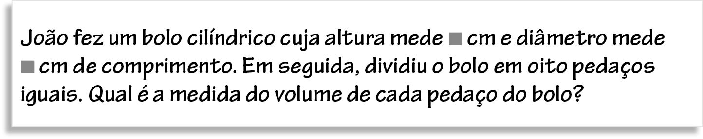 Ilustração. Folha de papel com o texto: João fez um bolo cilíndrico cuja altura mede, quadradinho cinza, cm e diâmetro mede, quadradinho cinza, cm de comprimento. Em seguida, dividiu o bolo em oito pedaços iguais. Qual é a medida do volume de cada pedaço do bolo?