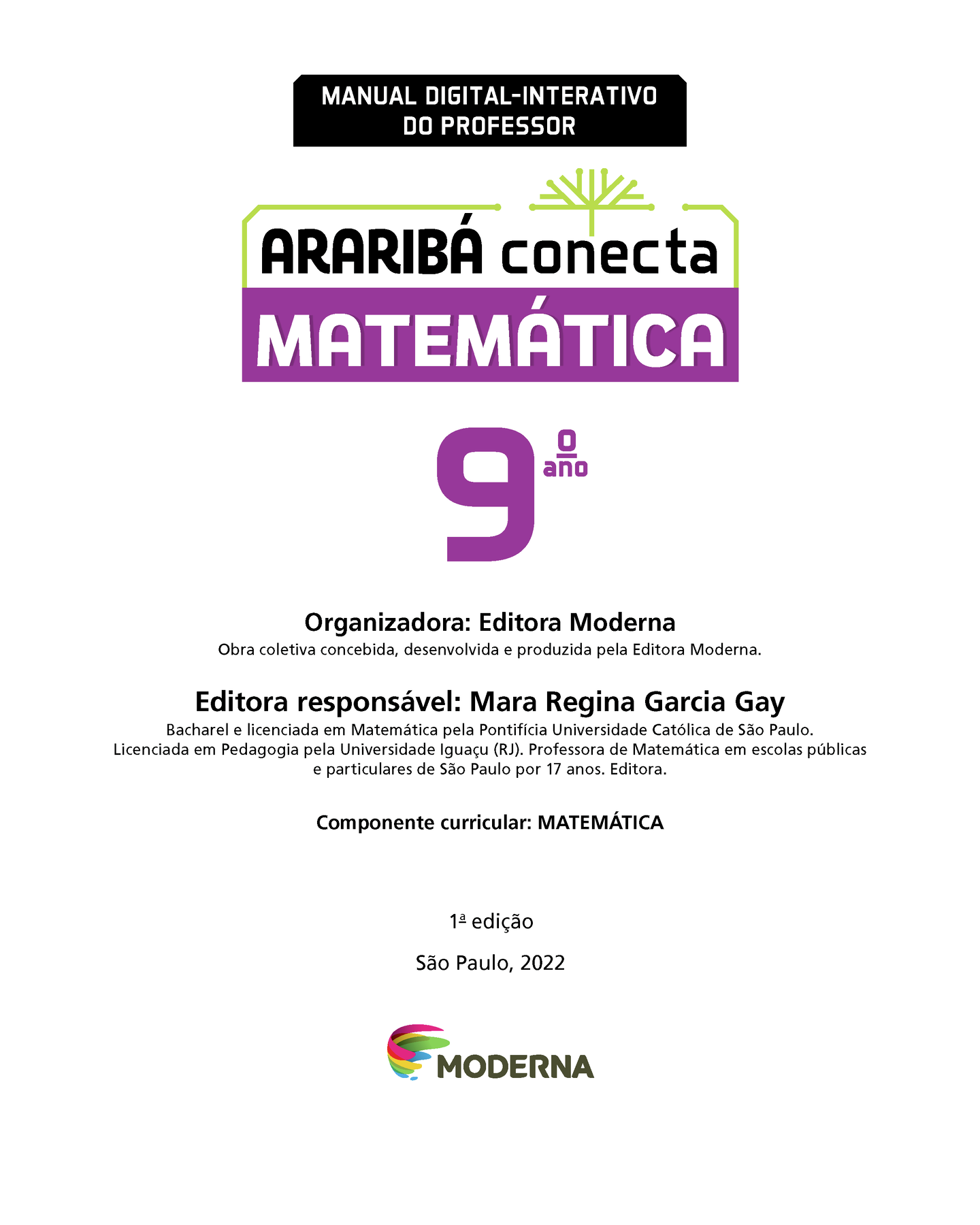 MANUAL DIGITAL-INTERATIVO DO PROFESSOR Ilustração de uma árvore com galhos verdes e sem folhas. ARARIBÁ conecta MATEMÁTICA 9º ano Organizadora: Editora Moderna Obra coletiva concebida, desenvolvida e produzida pela Editora Moderna. Editora responsável: Mara Regina Garcia Gay Bacharel e licenciada em Matemática pela Pontifícia Universidade Católica de São Paulo. Licenciada em Pedagogia pela Universidade Iguaçu (RJ). Professora de Matemática em escolas públicas e particulares de São Paulo por 17 anos. Editora. Componente curricular: MATEMÁTICA 1ª edição São Paulo, 2022 Logotipo da Editora Moderna.