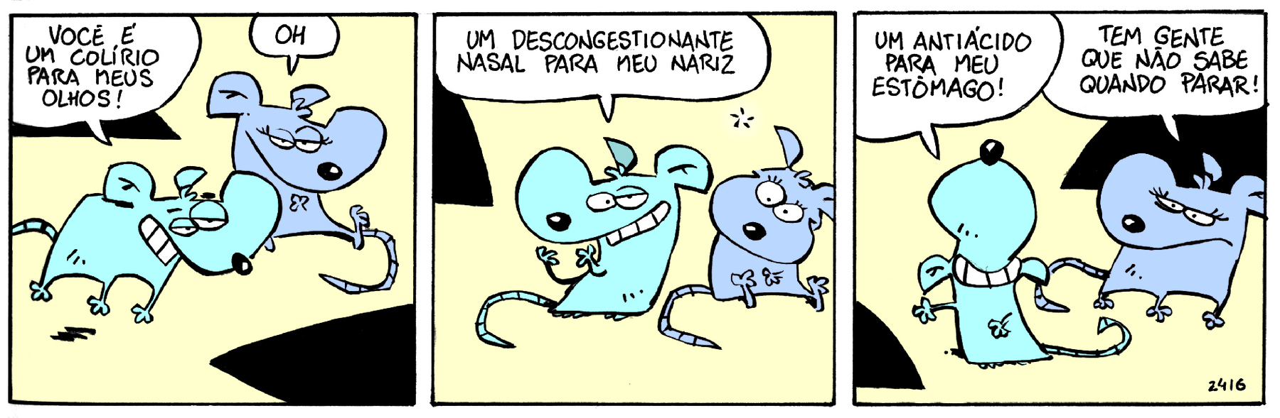 Tirinha. Em três cenas. Personagens: um rato azul  e uma rata cinza. Eles estão lado a lado. Cena 1. O rato, com os olhos entreabertos, aproxima-se da rata e diz: VOCÊ É UM COLÍRIO PARA MEUS OLHOS. A rata, sentada, diz: OH. Cena 2. O rato sorri e diz: UM DESCONGESTIONANTE NASAL PARA MEU NARIZ. A rata olha para ele com os olhos arregalados. Cena 3. O rato, com a cabeça para cima e uma das mãos na barriga, diz: UM ANTIÁCIDO PARA MEU ESTÔMAGO. A rata, com as sobrancelhas abaixadas e a boca voltada para baixo, levanta-se e diz: TEM GENTE QUE NÃO SABE QUANDO PARAR!