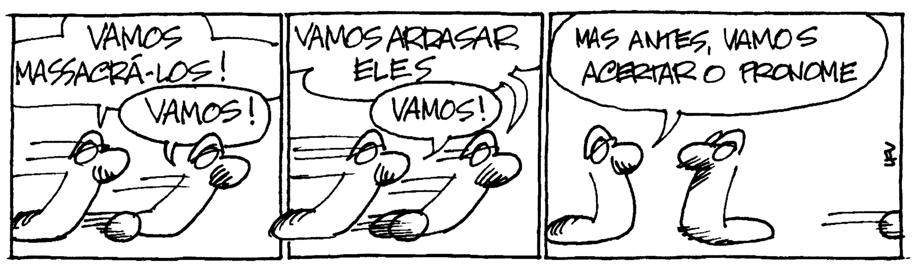 Tirinha. Em três cenas. Personagens: duas cobras. Cena 1. As cobras estão correndo, uma à frente da outra. A de trás diz: VAMOS MASSACRÁ-LOS! A da frente responde: VAMOS! Cena 2. Ainda correndo, a cobra da frente diz: VAMOS ARRASAR ELES. A cobra de trás responde: VAMOS! Cena 3. As cobras estão paradas, olhando uma para a outra. A cobra de trás diz: MAS ANTES, VAMOS ACERTAR O PRONOME.