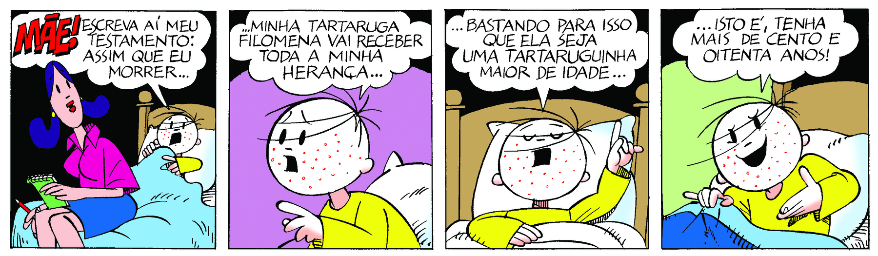 Tirinha. Em quatro cenas. Personagens: Menino Maluquinho, um menino com cinco fiapos de cabelo na cabeça, usando blusa amarela. Mãe do menino maluquinho, mulher com cabelos azuis na altura do ombro, usando blusa rosa e saia azul. Cena 1. O Menino Maluquinho está deitado na cama com diversas pintas vermelhas no rosto. Ao lado, a mãe dele está sentada na ponta da cama, segurando um caderno e um lápis. O Menino Maluquinho diz: MÃE! ESCREVA AÍ MEU TESTAMENTO: ASSIM QUE EU MORRER. Cena 2. O Menino Maluquinho, de perfil, diz: ...MINHA TARTARUGA FILOMENA VAI RECEBER TODA A MINHA HERANÇA... Cena 3. O Menino Maluquinho, com os olhos fechados e apontando para cima, diz: ...BASTANDO PARA ISSO QUE ELA SEJA UMA TARTARUGUINHA MAIOR DE IDADE... Cena 4. Olhando para frente, ele diz: ...ISTO É, TENHA MAIS DE CENTO E OITENTA ANOS!