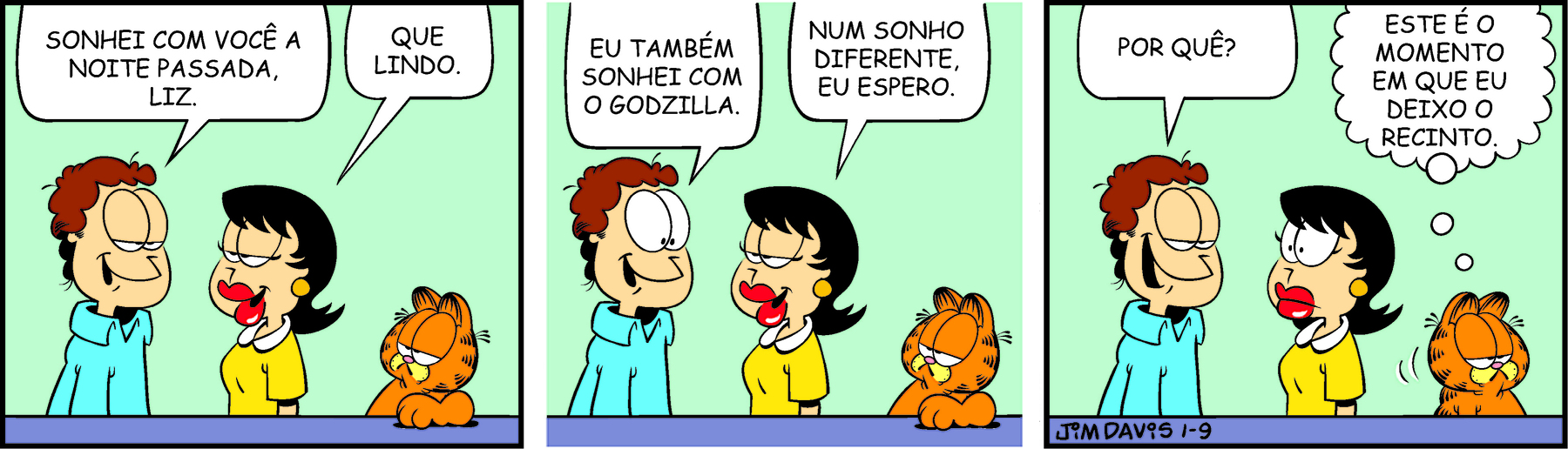 Tirinha. Em três cenas. Personagens: Jon, um homem com cabelos castanhos e ondulados e olhos grandes, usando blusa azul. Liz, uma mulher com cabelos pretos, usando batom vermelho e vestido amarelo. Garfield, um gato robusto laranja com listras pretas. Cena 1. Jon olha para Liz, sorri e diz: SONHEI COM VOCÊ A NOITE PASSADA, LIZ. Sorrindo, ela diz: QUE LINDO. Ao lado dela está Garfield, que olha para eles. Cena 2. Jon olha para Liz, sorri e diz: EU TAMBÉM SONHEI COM O GODZILLA. Sorrindo, ela diz: NUM SONHO DIFERENTE, EU ESPERO. Garfield continua olhando para eles. Cena 3. Jon olha para Liz, sorri e diz: POR QUÊ? Liz está com os olhos arregalados. Garfield, de costas viradas para eles, afastando-se, pensa: ESTE É O MOMENTO EM QUE EU DEIXO O RECINTO.