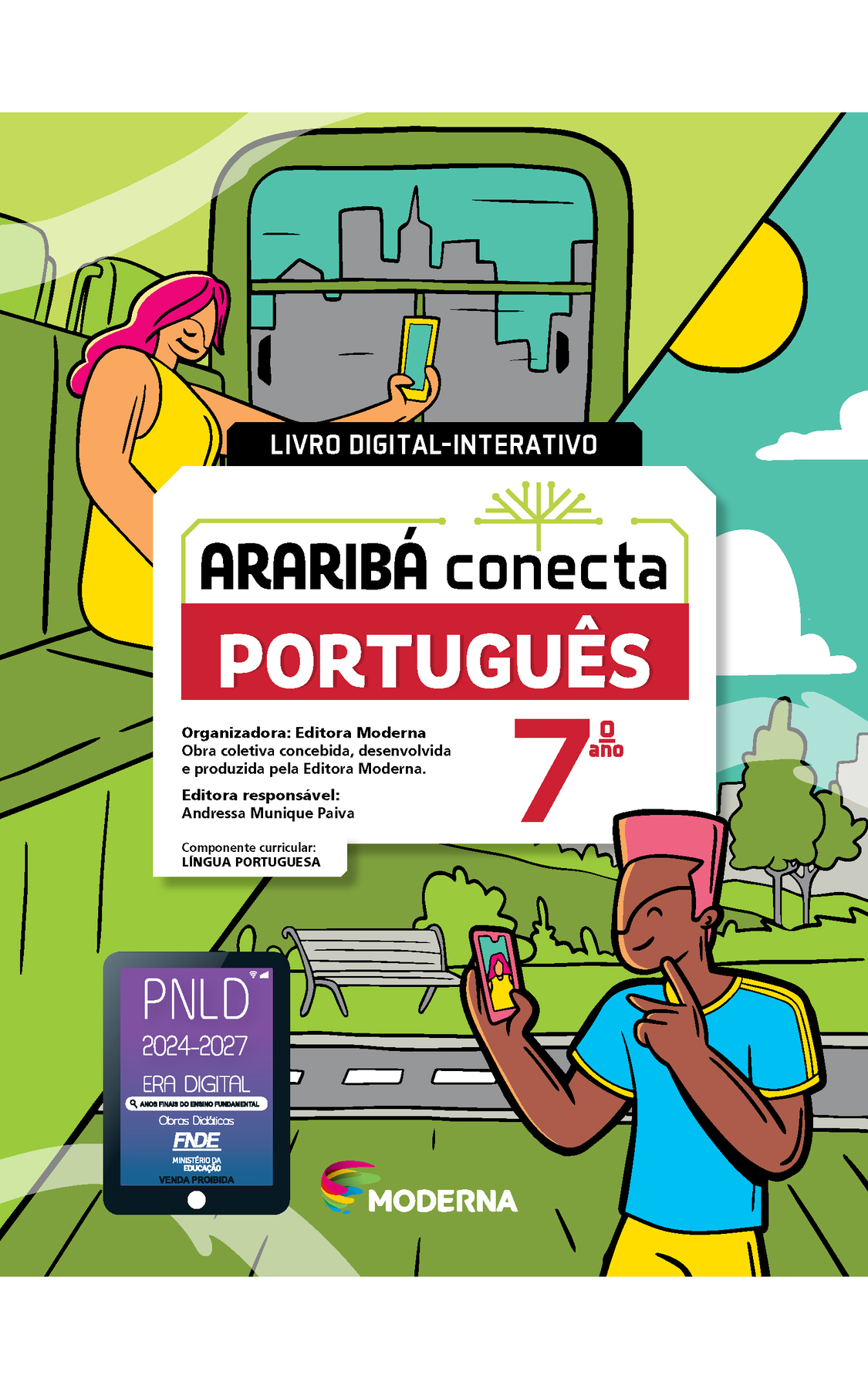 Capa. Livro digital-interativo. Ao centro, o título: ARARIBÁ conecta  - PORTUGUÊS 7º ano. Acima, ilustração de uma árvore com galhos verdes e sem folhas. E abaixo, as informações: Organizadora: Editora Moderna. Obra coletiva concebida, desenvolvida e produzida pela Editora Moderna. Editora responsável: Andressa Munique Paiva. Componente curricular: LÍNGUA PORTUGUESA. Na parte inferior, logotipo da editora Moderna, composto por linhas curvadas nas cores: rosa, amarelo, verde e azul, à esquerda. E à direita, o nome da editora. Ao fundo, ilustração, na parte superior esquerda, uma mulher de cabelo rosa e vestido amarelo está sentada no banco de um ônibus, segurando um celular na frente do rosto. Na parte inferior direita, um menino de cabelo rosa, camiseta azul e shorts amarelo, ele está fazendo gestos com a mão e segurando um celular na frente do rosto. Atrás há um parque com um banco e uma vegetação. No canto inferior esquerdo, selo do PNLD 2024-2027 representado por um tablet com o texto: PNLD 2024-2027, Era Digital, Anos Finais do Ensino Fundamental, Obras didáticas, FNDE, Ministério da Educação, Venda proibida.