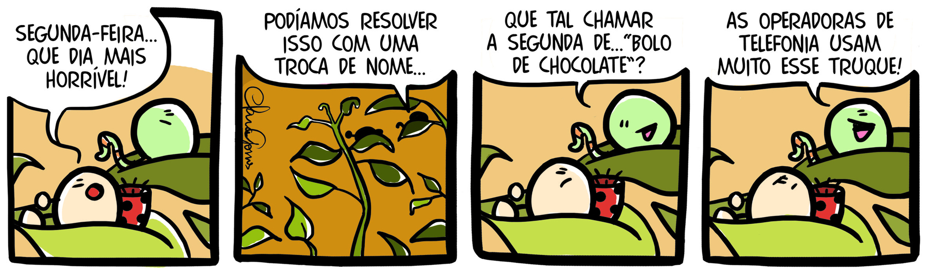 Tirinha. Em quatro cenas.  Personagens: uma joaninha e uma minhoca. Eles estão em cima das folhas de uma planta. Cena 1: A joaninha, olhando para minhoca, diz: SEGUNDA-FEIRA... QUE DIA MAIS HORRÍVEL! Cena 2. Destaque para as silhuetas da joaninha e da minhoca vistas de longe sobre as folhas de uma planta. A minhoca diz: PODÍAMOS RESOLVER ISSO COM UMA TROCA DE NOME... Cena 3. Olhando para a joaninha, a minhoca diz: QUE TAL CHAMAR A SEGUNDA DE... “BOLO DE CHOCOLATE”? Cena 4. Olhando para cima, a minhoca diz: AS OPERADORAS DE TELEFONIA USAM MUITO ESSE TRUQUE. A joaninha olha para a minhoca com as sobrancelhas juntas e a boca voltada para baixo.