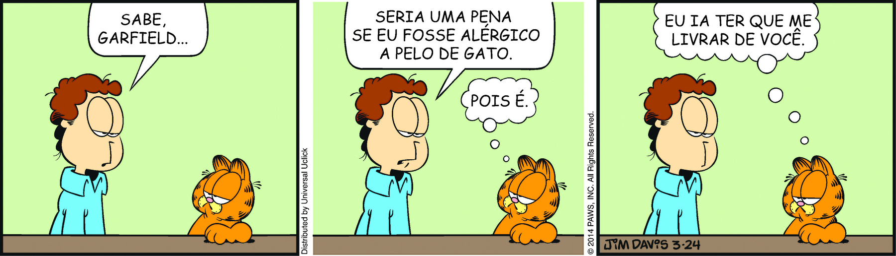 Tirinha. Em três cenas. Personagens: Jon, um homem com cabelos castanhos e ondulados e olhos grandes. Garfield, um gato robusto, alaranjado, com listras pretas e olhos grandes. Eles estão frente a frente.  Cena 1. À esquerda está Jon. Ele olha para Garfield e diz: SABE, GARFIELD... Garfield olha para ele. Cena 2. Olhando para Garfield, Jon diz: SERIA UMA PENA SE EU FOSSE ALÉRGICO A PELO DE GATO. Garfield olha para ele e pensa: POIS É. Cena 3. Jon continua olhando para Garfield. Garfield pensa: EU IA TER QUE ME LIVRAR DE VOCÊ.